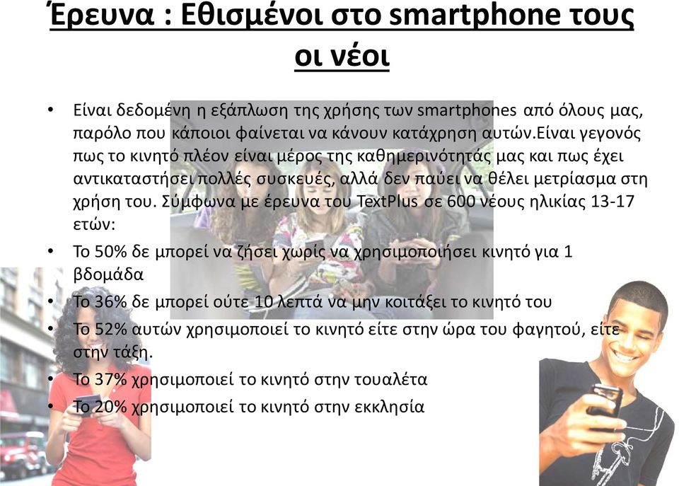 Σύμφωνα με έρευνα του TextPlus σε 600 νέους ηλικίας 13-17 ετών: Το 50% δε μπορεί να ζήσει χωρίς να χρησιμοποιήσει κινητό για 1 βδομάδα Το 36% δε μπορεί ούτε 10 λεπτά να μην