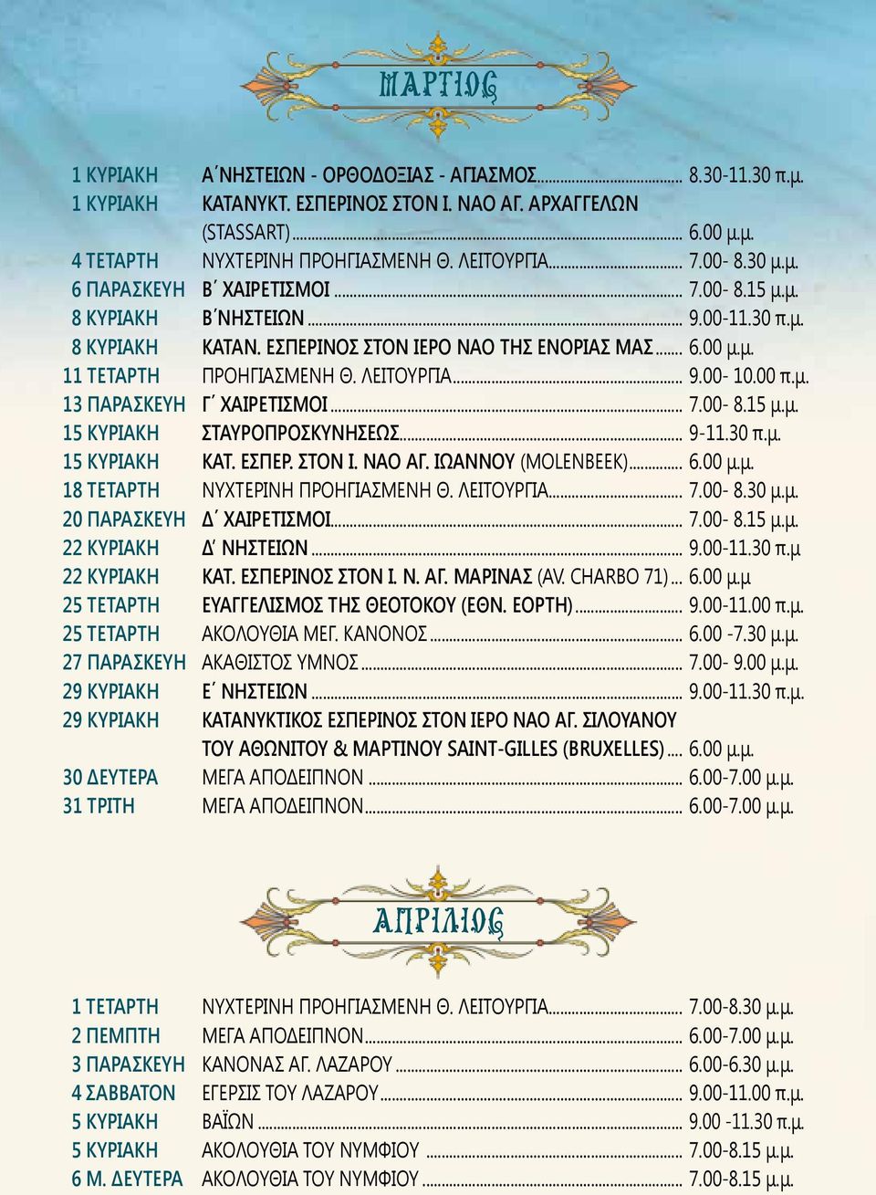 ΛΕΙΤΟΥΡΓΙΑ... 9.00-10.00 π.μ. 13 ΠΑΡΑΣΚΕΥΗ Γ ΧΑΙΡΕΤΙΣΜΟΙ... 7.00-8.15 μ.μ. 15 ΚΥΡΙΑΚΗ ΣΤΑΥΡΟΠΡΟΣΚΥΝΗΣΕΩΣ... 9-11.30 π.μ. 15 ΚΥΡΙΑΚΗ ΚΑΤ. ΕΣΠΕΡ. ΣΤΟΝ Ι. ΝΑΟ ΑΓ. ΙΩΑΝΝΟΥ (MOLENBEEK)... 6.00 μ.μ. 18 ΤΕΤΑΡΤΗ ΝΥΧΤΕΡΙΝΗ ΠΡΟΗΓΙΑΣΜΕΝΗ Θ.