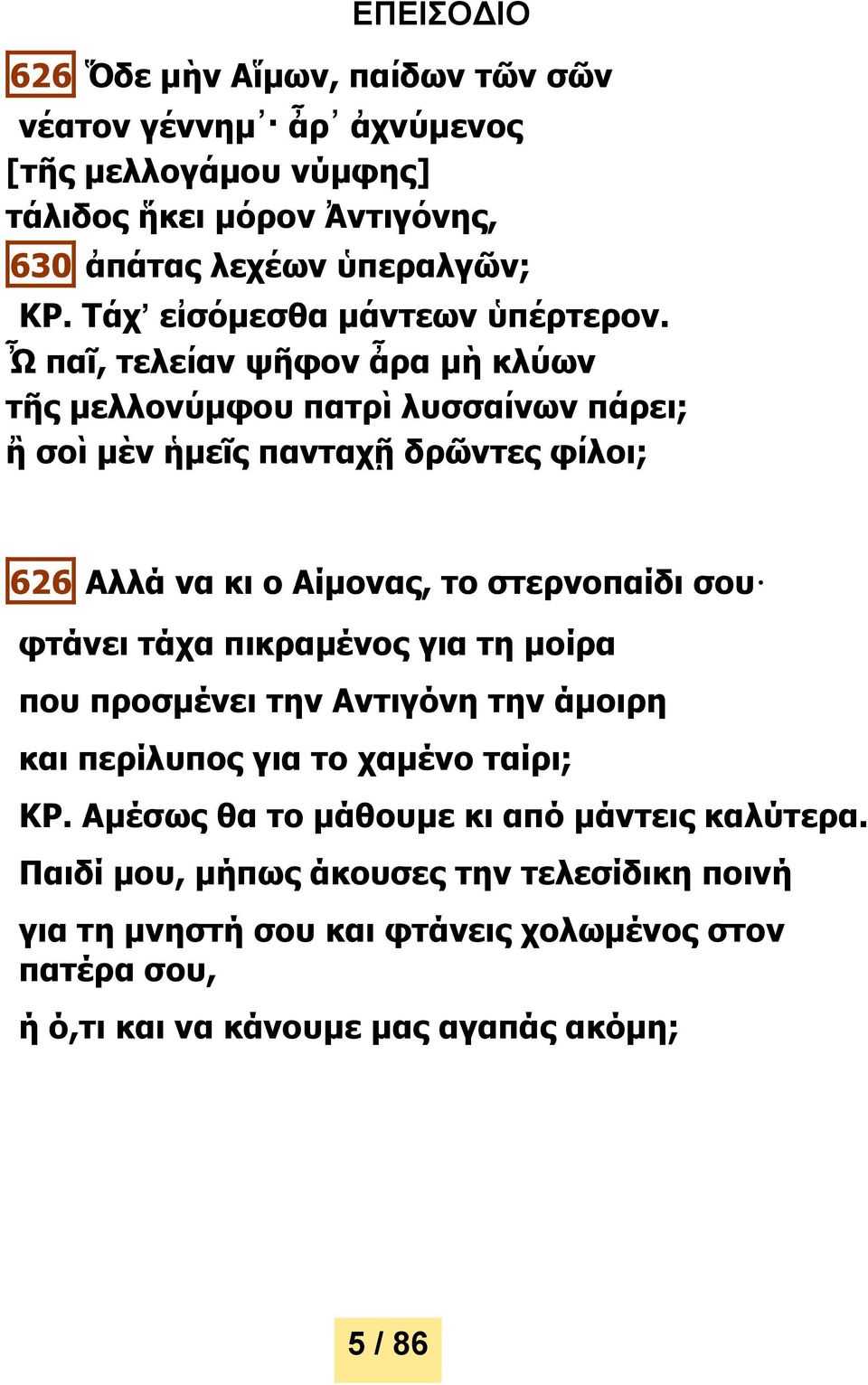 Ὦ παῖ, τελείαν ψῆφον ἆρα μὴ κλύων τῆς μελλονύμφου πατρὶ λυσσαίνων πάρει; ἢ σοὶ μὲν ἡμεῖς πανταχῇ δρῶντες φίλοι; 626 Αλλά να κι ο Αίμονας, το στερνοπαίδι σου φτάνει