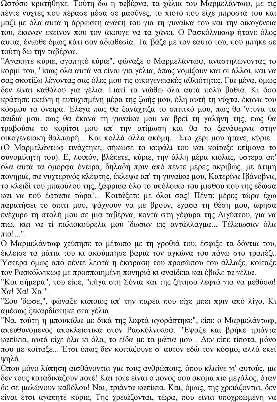 οικογένεια του, έκαναν εκείνον που τον άκουγε να τα χάνει. Ο Ρασκόλνικωφ ήτανε όλος αυτιά, ένιωθε όμως κάτι σαν αδιαθεσία. Τα 'βάζε με τον εαυτό του, που μπήκε σε τούτη δω την ταβέρνα.