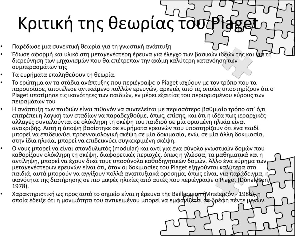 Το ερώτημα αν τα στάδια ανάπτυξης που περιέγραψε ο Piaget ισχύουν με τον τρόπο που τα παρουσίασε, αποτέλεσε αντικείμενο πολλών ερευνών, αρκετές από τις οποίες υποστηρίζουν ότι ο Piaget υποτίμησε τις