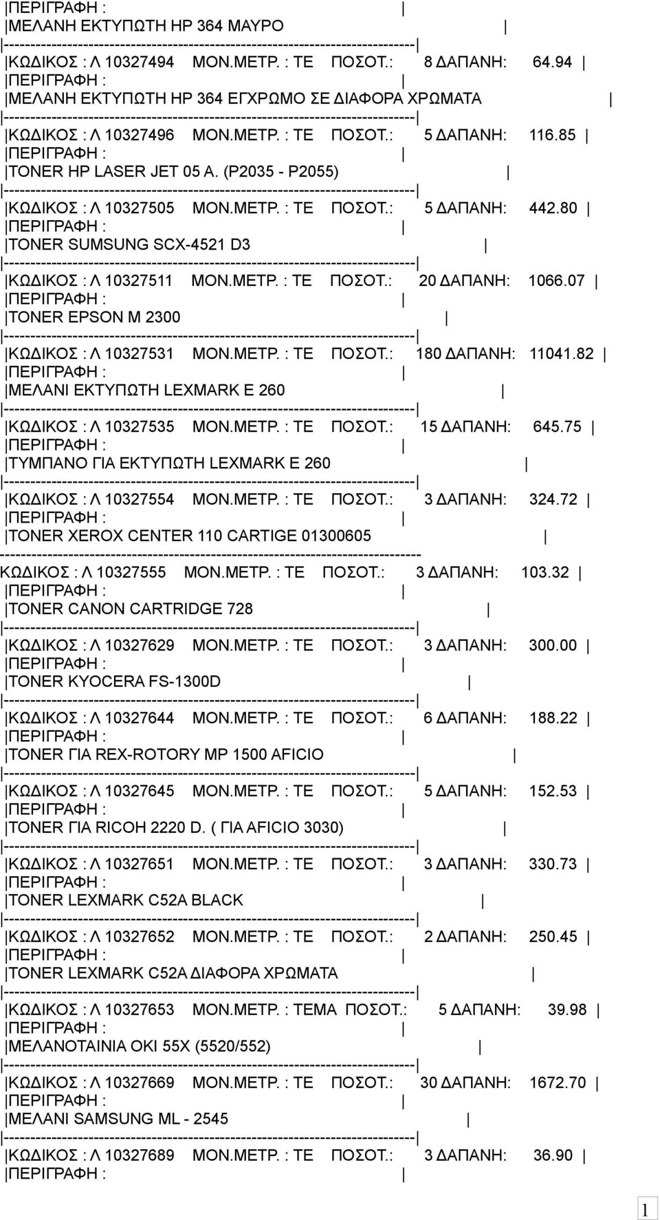 07 TONER EPSON M 2300 ΚΩΔΙΚΟΣ : Λ 032753 ΜΟΝ.ΜΕΤΡ. : ΤΕ ΠΟΣΟΤ.: 80 ΔΑΠΑΝΗ: 04.82 ΜΕΛΑΝΙ ΕΚΤΥΠΩΤΗ LEXMARK Ε 260 ΚΩΔΙΚΟΣ : Λ 0327535 ΜΟΝ.ΜΕΤΡ. : ΤΕ ΠΟΣΟΤ.: 5 ΔΑΠΑΝΗ: 645.
