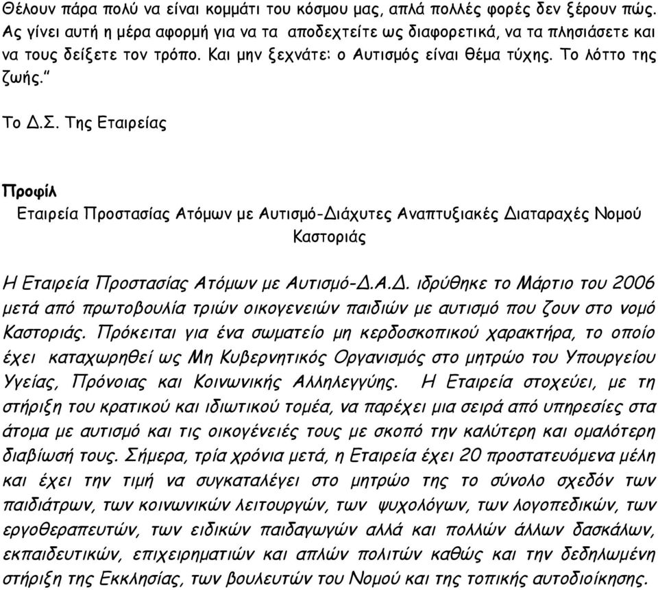 Της Εταιρείας Προφίλ Εταιρεία Προστασίας Ατόμων με Αυτισμό-Διάχυτες Αναπτυξιακές Διαταραχές Νομού Καστοριάς Η Εταιρεία Προστασίας Ατόμων με Αυτισμό-Δ.Α.Δ. ιδρύθηκε το Μάρτιο του 2006 μετά από πρωτοβουλία τριών οικογενειών παιδιών με αυτισμό που ζουν στο νομό Καστοριάς.