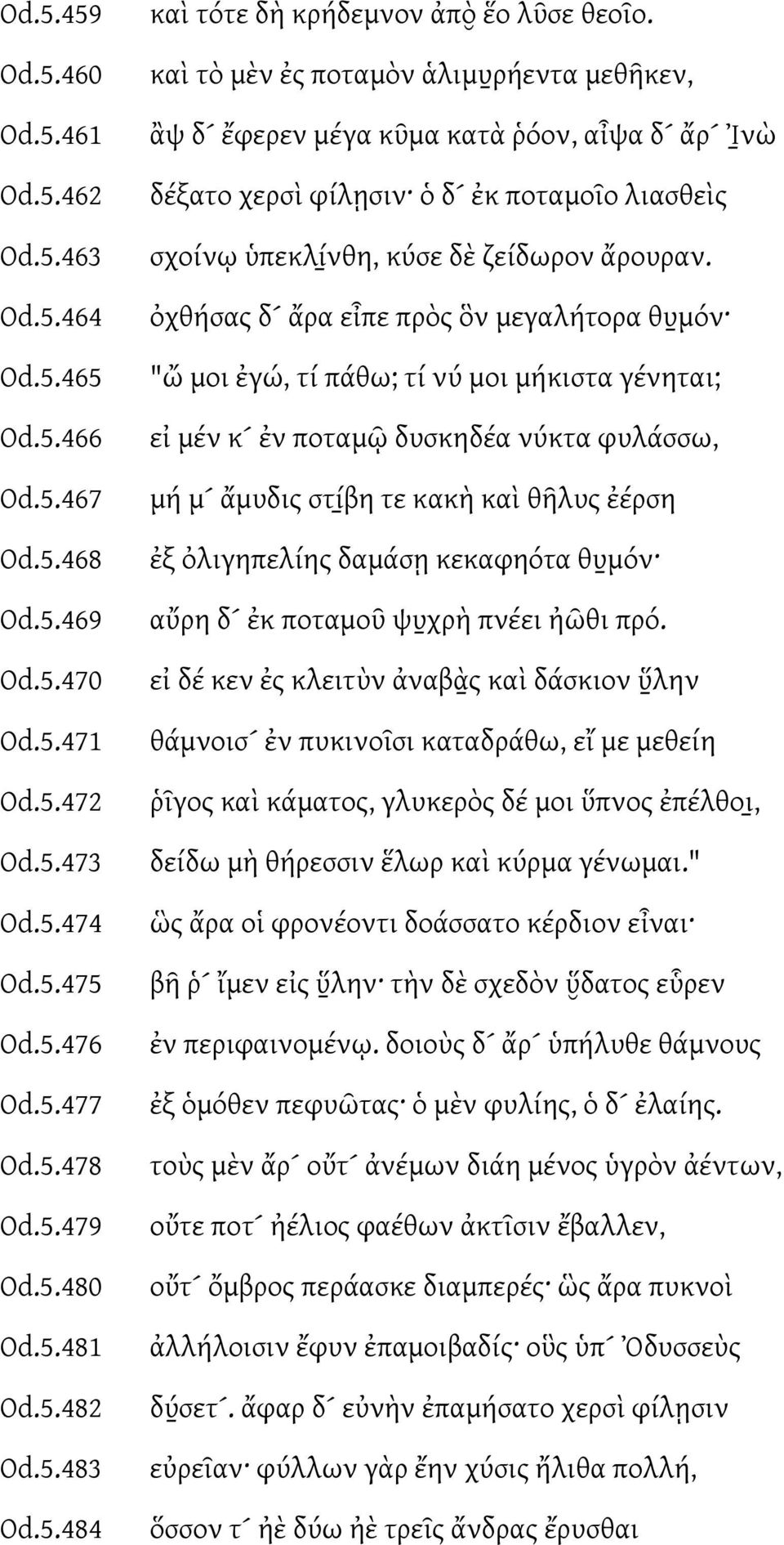 ὀχθήσας δ ἄρα εἶπε πρὸς ὃν μεγαλήτορα θυ μόν "ὤ μοι ἐγώ, τί πάθω; τί νύ μοι μήκιστα γένηται; εἰ μέν κ ἐν ποταμῶ δυσκηδέα νύκτα φυλάσσω, μή μ ἄμυδις στί βη τε κακὴ καὶ θῆλυς ἐέρση ἐξ ὀλιγηπελίης