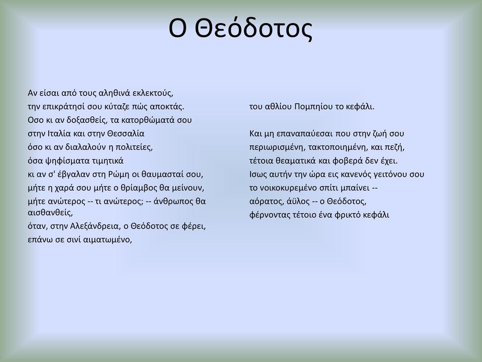 χαρά σου μήτε ο θρίαμβος θα μείνουν, μήτε ανώτερος -- τι ανώτερος; -- άνθρωπος θα αισθανθείς, όταν, στην Αλεξάνδρεια, ο Θεόδοτος σε φέρει, επάνω σε σινί αιματωμένο, του αθλίου