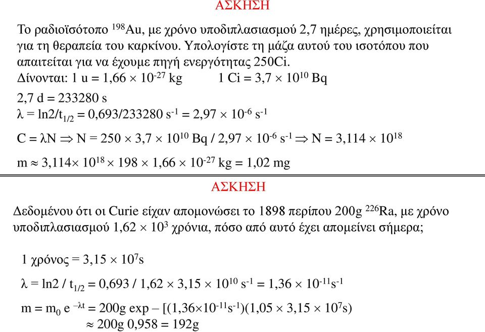 Δίνονται: 1 u = 1,66 10-27 kg 1 Ci = 3,7 10 10 Bq 2,7 d = 233280 s λ = ln2/t 1/2 = 0,693/233280 s -1 = 2,97 10-6 s -1 C = λν Ν = 250 3,7 10 10 Βq / 2,97 10-6 s -1 N = 3,114 10 18 m 3,114