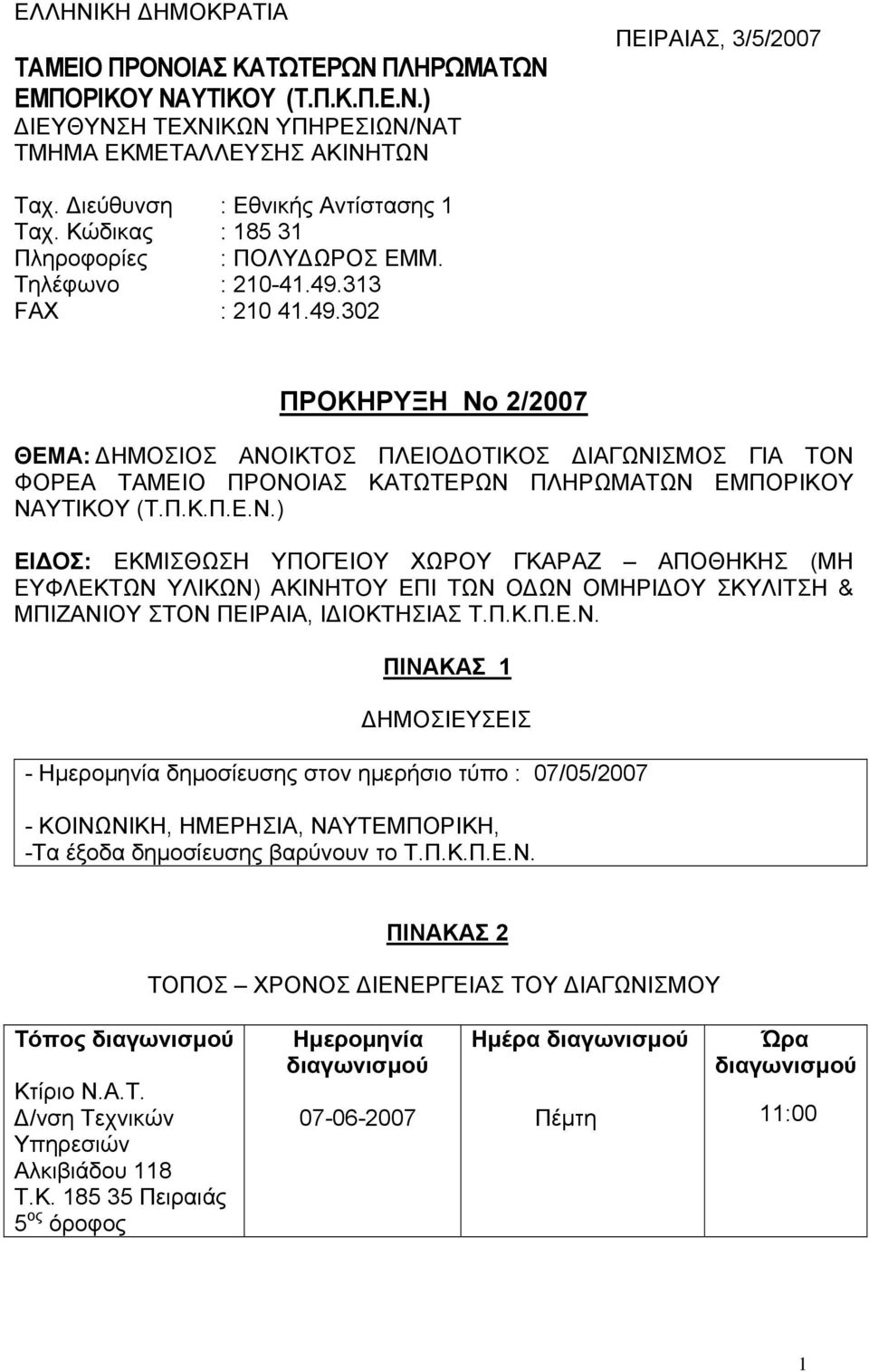 313 FΑΧ : 210 41.49.302 ΠΡΟΚΗΡΥΞΗ Νο 2/2007 ΘΕΜΑ: ΔΗΜΟΣΙΟΣ ΑΝΟΙΚΤΟΣ ΠΛΕΙΟΔΟΤΙΚΟΣ ΔΙΑΓΩΝΙΣΜΟΣ ΓΙΑ ΤΟΝ ΦΟΡΕΑ ΤΑΜΕΙΟ ΠΡΟΝΟΙΑΣ ΚΑΤΩΤΕΡΩΝ ΠΛΗΡΩΜΑΤΩΝ ΕΜΠΟΡΙΚΟΥ ΝΑΥΤΙΚΟΥ (Τ.Π.Κ.Π.Ε.Ν.) ΕΙΔΟΣ: ΕΚΜΙΣΘΩΣΗ ΥΠΟΓΕΙΟΥ ΧΩΡΟΥ ΓΚΑΡΑΖ ΑΠΟΘΗΚΗΣ (ΜΗ ΕΥΦΛΕΚΤΩΝ ΥΛΙΚΩΝ) ΑΚΙΝΗΤΟΥ ΕΠΙ ΤΩΝ ΟΔΩΝ ΟΜΗΡΙΔΟΥ ΣΚΥΛΙΤΣΗ & ΜΠΙΖΑΝΙΟΥ ΣΤΟΝ ΠΕΙΡΑΙΑ, ΙΔΙΟΚΤΗΣΙΑΣ Τ.