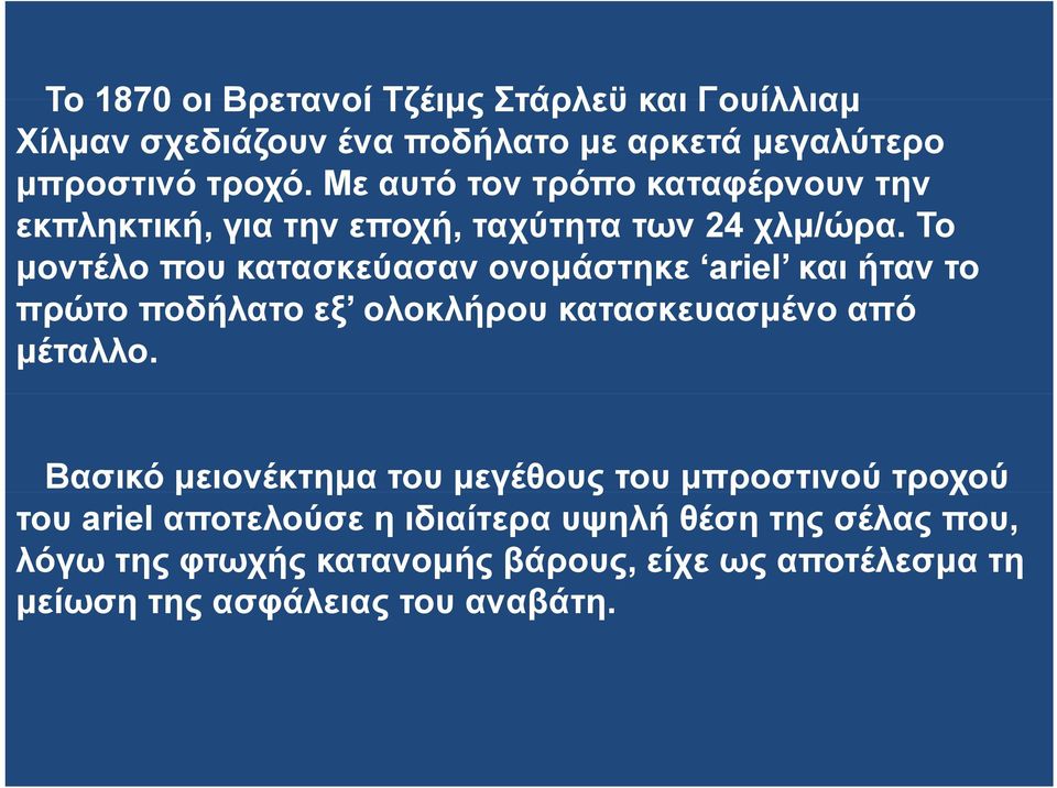 Το μοντέλο που κατασκεύασαν ονομάστηκε ariel και ήταν το πρώτο ποδήλατο εξ ολοκλήρου κατασκευασμένο από μέταλλο.