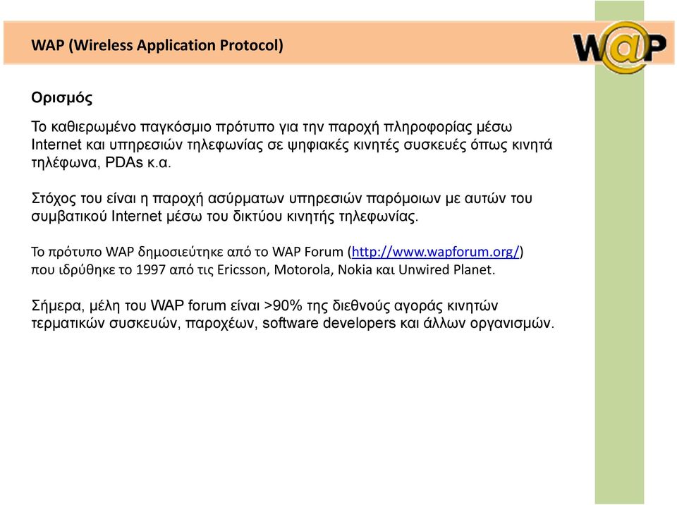 To πρότυπο WAP δημοσιεύτηκε από το WAP Forum (http://www.wapforum.org/) που ιδρύθηκε το 1997 από τις Ericsson, Motorola, Nokia και Unwired Planet.