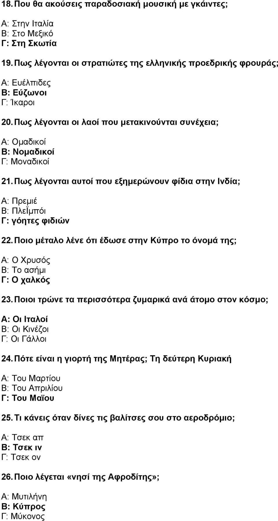 Ποιο µέταλο λένε ότι έδωσε στην Κύπρο το όνοµά της; Α: Ο Χρυσός Β: Το ασήµι Γ: Ο χαλκός 23. Ποιοι τρώνε τα περισσότερα ζυµαρικά ανά άτοµο στον κόσµο; Α: Οι Ιταλοί Β: Οι Κινέζοι Γ: Οι Γάλλοι 24.