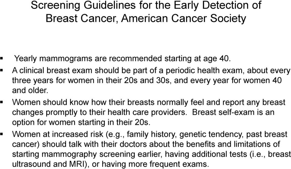 Women should know how their breasts normally feel and report any breast changes promptly to their health care providers. Breast self-exam is an option for women starting in their 20s.