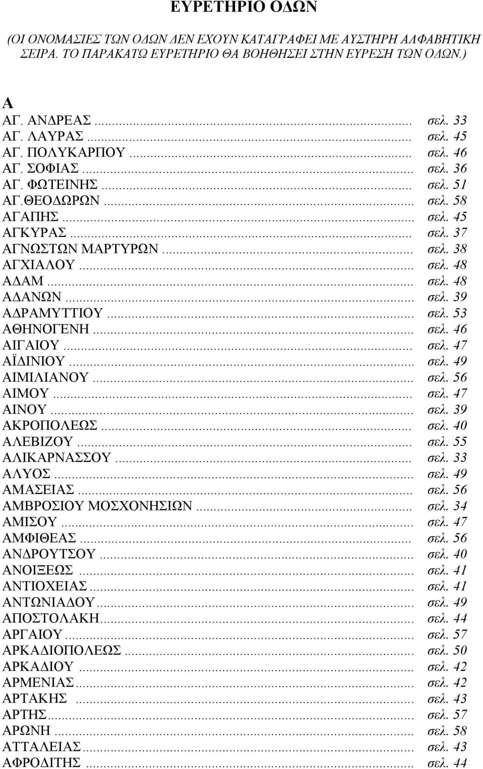 .. σελ. 39 ΑΔΡΑΜΥΤΤΙΟΥ... σελ. 53 ΑΘΗΝΟΓΕΝΗ... σελ. 46 ΑΙΓΑΙΟΥ... σελ. 47 ΑΪΔΙΝΙΟΥ... σελ. 49 ΑΙΜΙΛΙΑΝΟΥ... σελ. 56 ΑΙΜΟΥ... σελ. 47 ΑΙΝΟΥ... σελ. 39 ΑΚΡΟΠΟΛΕΩΣ... σελ. 40 ΑΛΕΒΙΖΟΥ... σελ. 55 ΑΛΙΚΑΡΝΑΣΣΟΥ.