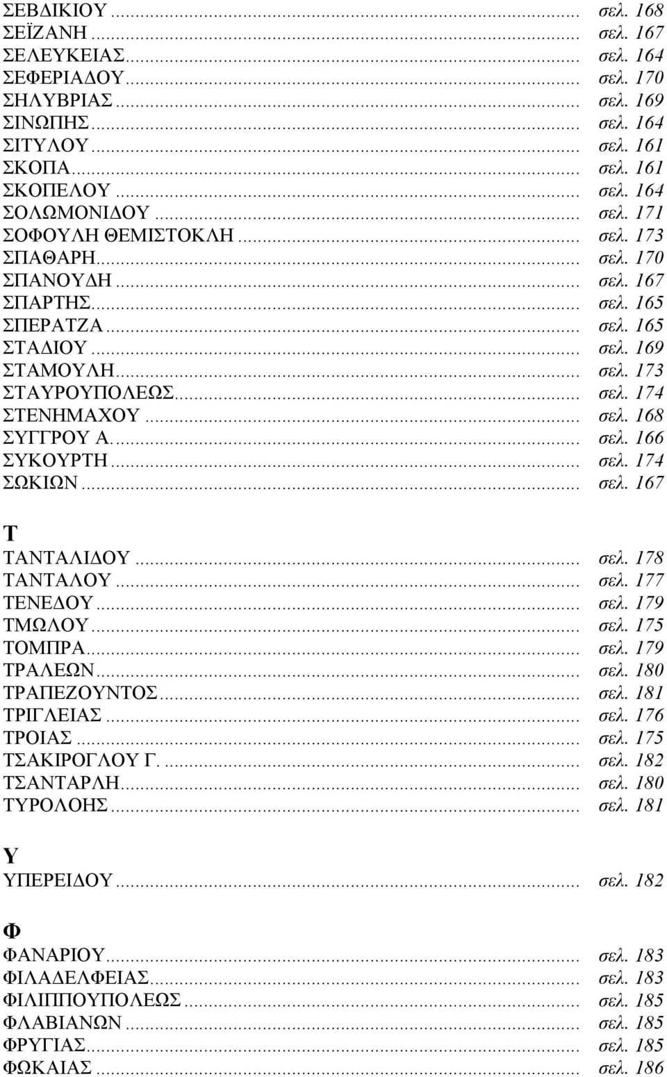 .. σελ. 168 ΣΥΓΓΡΟΥ Α... σελ. 166 ΣΥΚΟΥΡΤΗ... σελ. 174 ΣΩΚΙΩΝ... σελ. 167 Τ ΤΑΝΤΑΛΙΔΟΥ... σελ. 178 ΤΑΝΤΑΛΟΥ... σελ. 177 ΤΕΝΕΔΟΥ... σελ. 179 ΤΜΩΛΟΥ... σελ. 175 ΤΟΜΠΡΑ... σελ. 179 ΤΡΑΛΕΩΝ... σελ. 180 ΤΡΑΠΕΖΟΥΝΤΟΣ.