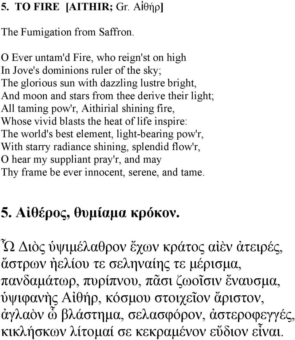 Aithirial shining fire, Whose vivid blasts the heat of life inspire: The world's best element, light-bearing pow'r, With starry radiance shining, splendid flow'r, O hear my suppliant pray'r, and