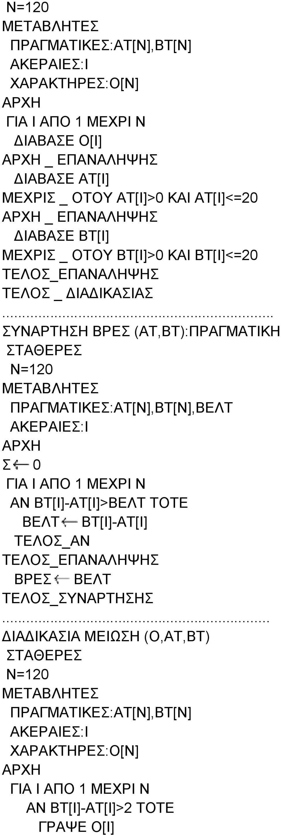 .. ΣΥΝΑΡΤΗΣΗ ΒΡΕΣ (ΑΤ,ΒΤ):ΠΡΑΓΜΑΤΙΚΗ ΣΤΑΘΕΡΕΣ Ν=120 ΠΡΑΓΜΑΤΙΚΕΣ:ΑΤ[Ν],ΒΤ[Ν],ΒΕΛΤ ΑΚΕΡΑΙΕΣ:I Σ 0 ΓΙΑ Ι ΑΠΟ 1 ΜΕΧΡΙ Ν ΑΝ ΒΤ[Ι]-ΑΤ[Ι]>ΒΕΛΤ ΤΟΤΕ ΒΕΛΤ