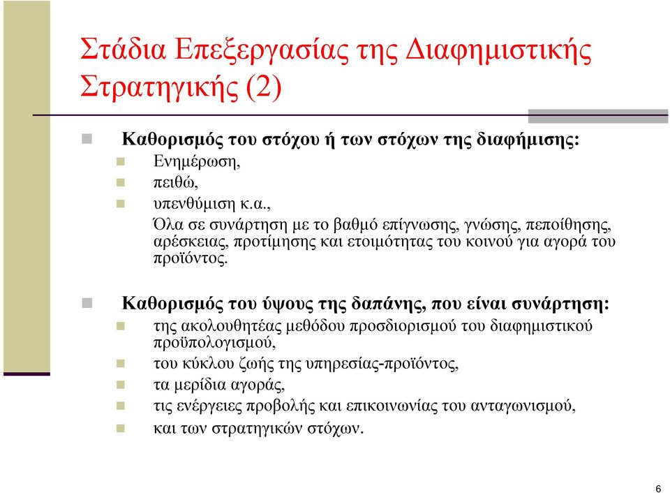 ίας της Διαφημιστικής Στρατηγικής (2) Καθορισμός του στόχου ή των στόχων της διαφήμισης: Ενημέρωση, πειθώ, υπενθύμιση κ.α., Όλα σε συνάρτηση με το βαθμό επίγνωσης, γνώσης, πεποίθησης, αρέσκειας, προτίμησης και ετοιμότητας του κοινού για αγορά του προϊόντος.