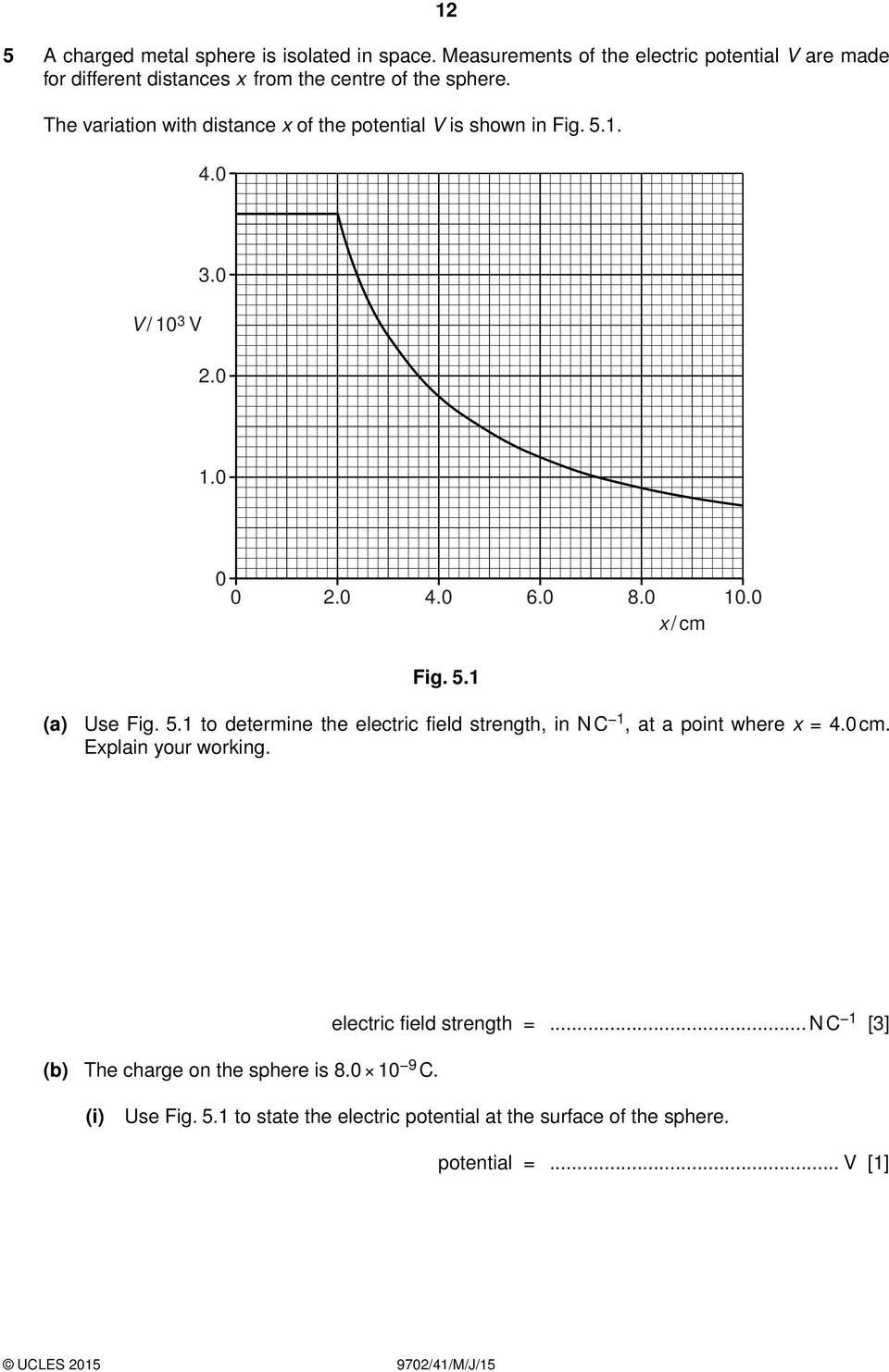 The variation with distance x of the potential V is shown in Fig. 5.1. 4.0 V / 10 3 V 3.0 2.0 1.0 0 0 2.0 4.0 6.0 8.0 10.0 x / cm Fig. 5.1 (a) Use Fig.