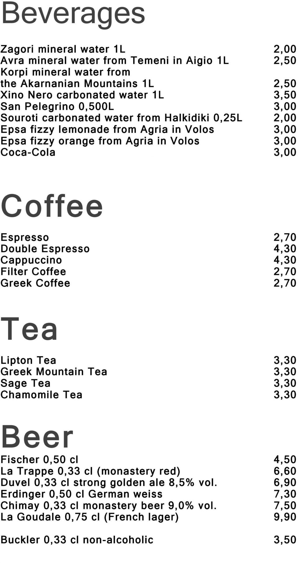 Espresso 4,30 Cappuccino 4,30 Filter Coffee 2,70 Greek Coffee 2,70 Tea Lipton Tea 3,30 Greek Mountain Tea 3,30 Sage Tea 3,30 Chamomile Tea 3,30 Beer Fischer 0,50 cl 4,50 La Trappe 0,33 cl (monastery