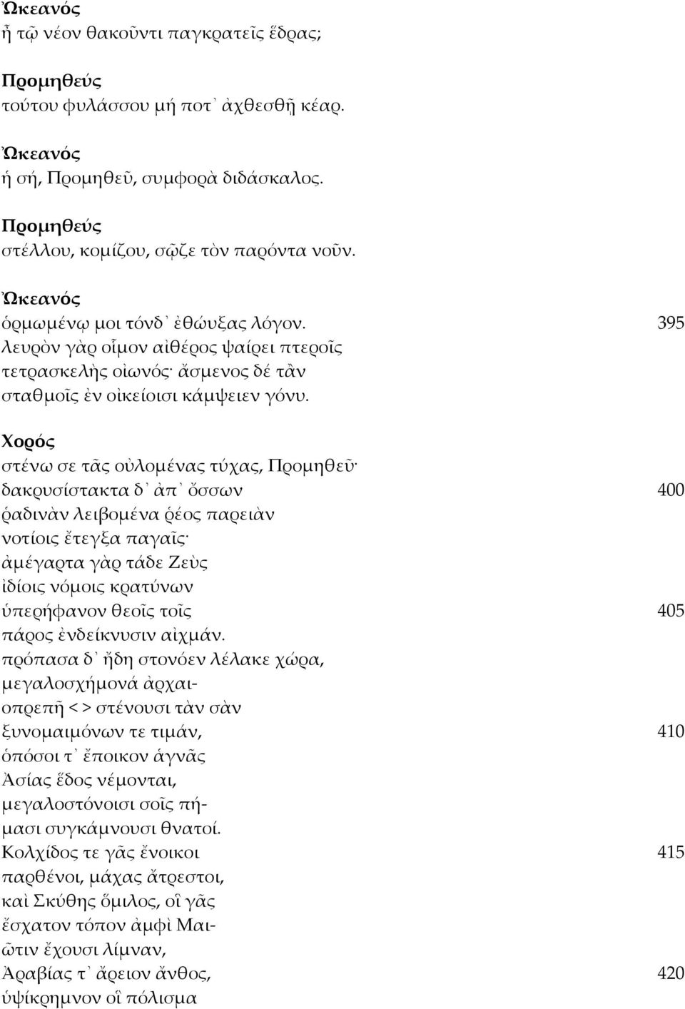 στένω σε τᾶς οὐλομένας τύχας, Προμηθεῦ δακρυσίστακτα δ ἀπ ὄσσων 400 ῥαδινὰν λειβομένα ῥέος παρειὰν νοτίοις ἔτεγξα παγαῖς ἀμέγαρτα γὰρ τάδε Ζεὺς ἰδίοις νόμοις κρατύνων ὑπερήφανον θεοῖς τοῖς 405 πάρος