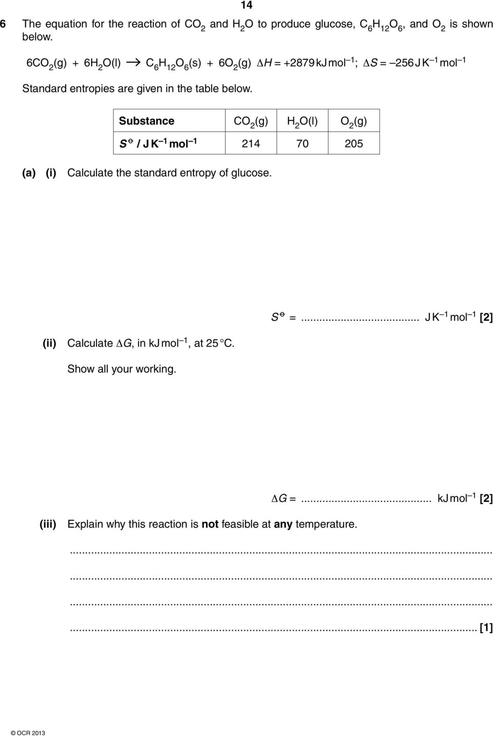 below. Substance CO 2 (g) H 2 O(l) O 2 (g) S o / J K 1 mol 1 214 70 205 (a) (i) Calculate the standard entropy of glucose. S o =.