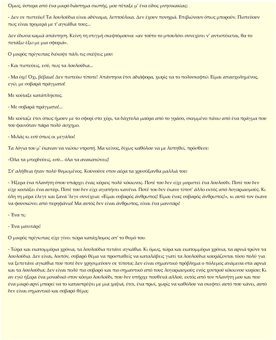 Ο µικρός πρίγκιπας διέκοψε πάλι τις σκέψεις µου: - Και πιστεύεις, εσύ, πως τα λουλούδια... - Μα όχι! Όχι, βέβαια! Δεν πιστεύω τίποτε! Απάντησα έτσι αδιάφορα, χωρίς να το πολυσκεφτώ.