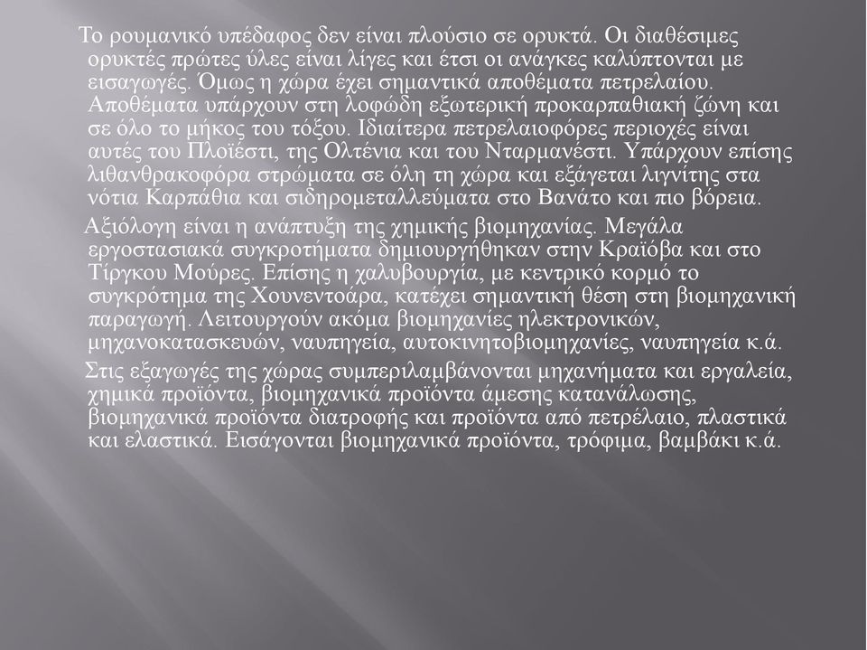 Υπάρχουν επίσης λιθανθρακοφόρα στρώματα σε όλη τη χώρα και εξάγεται λιγνίτης στα νότια Καρπάθια και σιδηρομεταλλεύματα στο Βανάτο και πιο βόρεια. Αξιόλογη είναι η ανάπτυξη της χημικής βιομηχανίας.