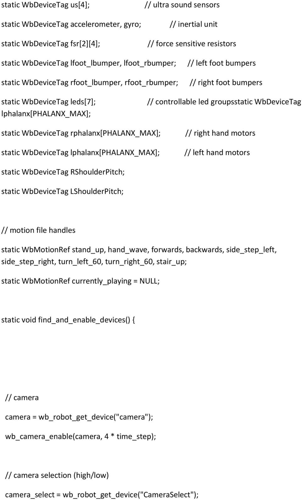 WbDeviceTag static WbDeviceTag rphalanx[phalanx_max]; static WbDeviceTag lphalanx[phalanx_max]; // right hand motors // left hand motors static WbDeviceTag RShoulderPitch; static WbDeviceTag