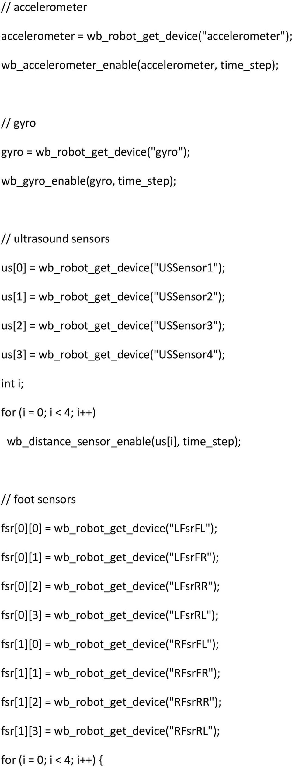 for (i = 0; i < 4; i++) wb_distance_sensor_enable(us[i], time_step); // foot sensors fsr[0][0] = wb_robot_get_device("lfsrfl"); fsr[0][1] = wb_robot_get_device("lfsrfr"); fsr[0][2] =