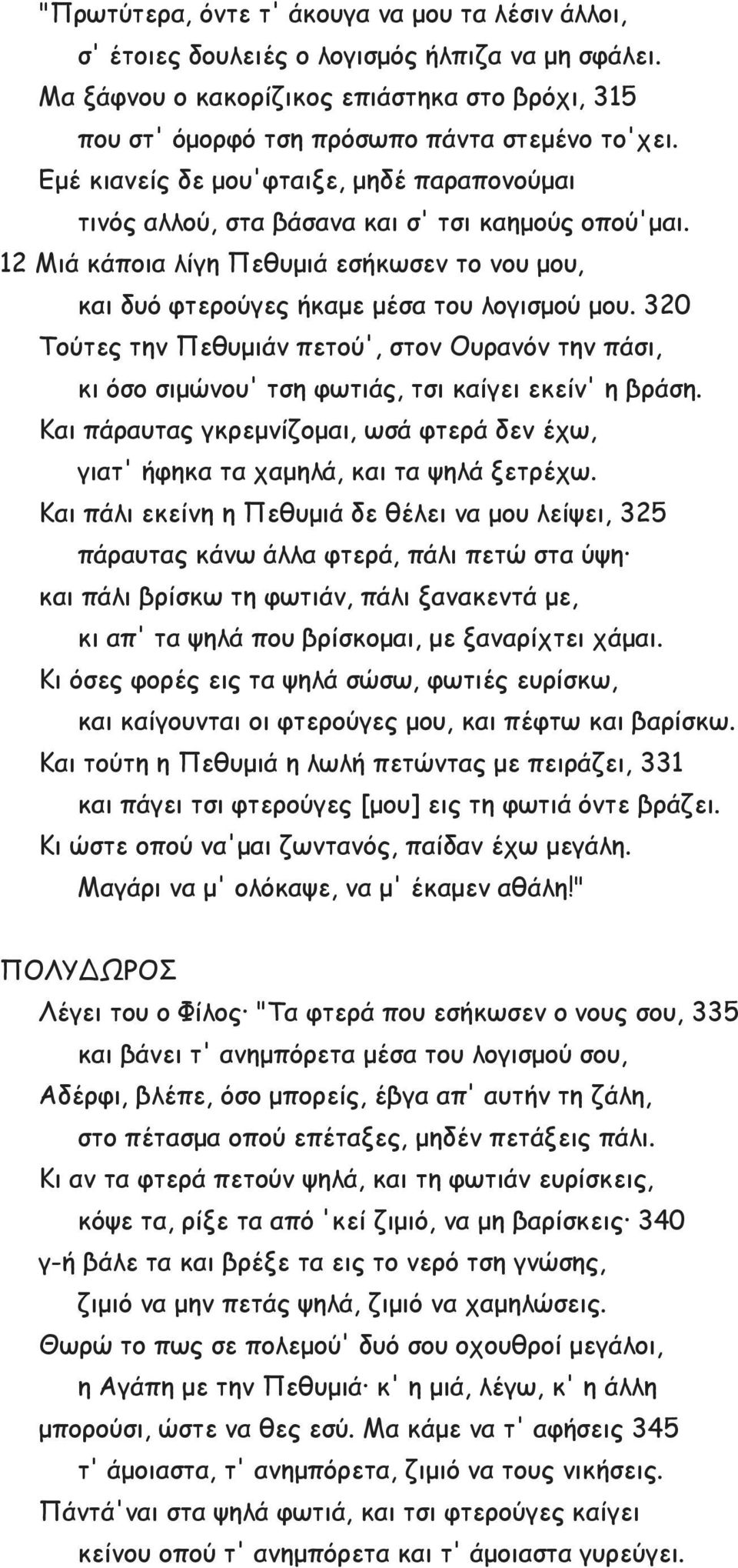 320 Τούτες την Πεθυμιάν πετού', στον Ουρανόν την πάσι, κι όσο σιμώνου' τση φωτιάς, τσι καίγει εκείν' η βράση. Και πάραυτας γκρεμνίζομαι, ωσά φτερά δεν έχω, γιατ' ήφηκα τα χαμηλά, και τα ψηλά ξετρέχω.