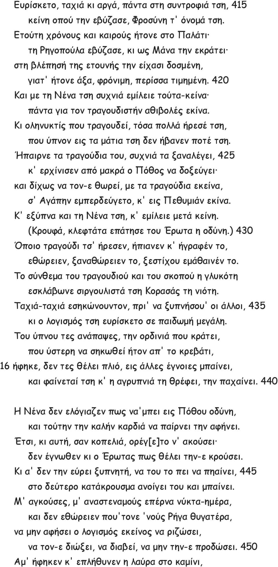 420 Και με τη Νένα τση συχνιά εμίλειε τούτα-κείνα πάντα για τον τραγουδιστήν αθιβολές εκίνα. Κι οληνυκτίς που τραγουδεί, τόσα πολλά ήρεσέ τση, που ύπνον εις τα μάτια τση δεν ήβανεν ποτέ τση.