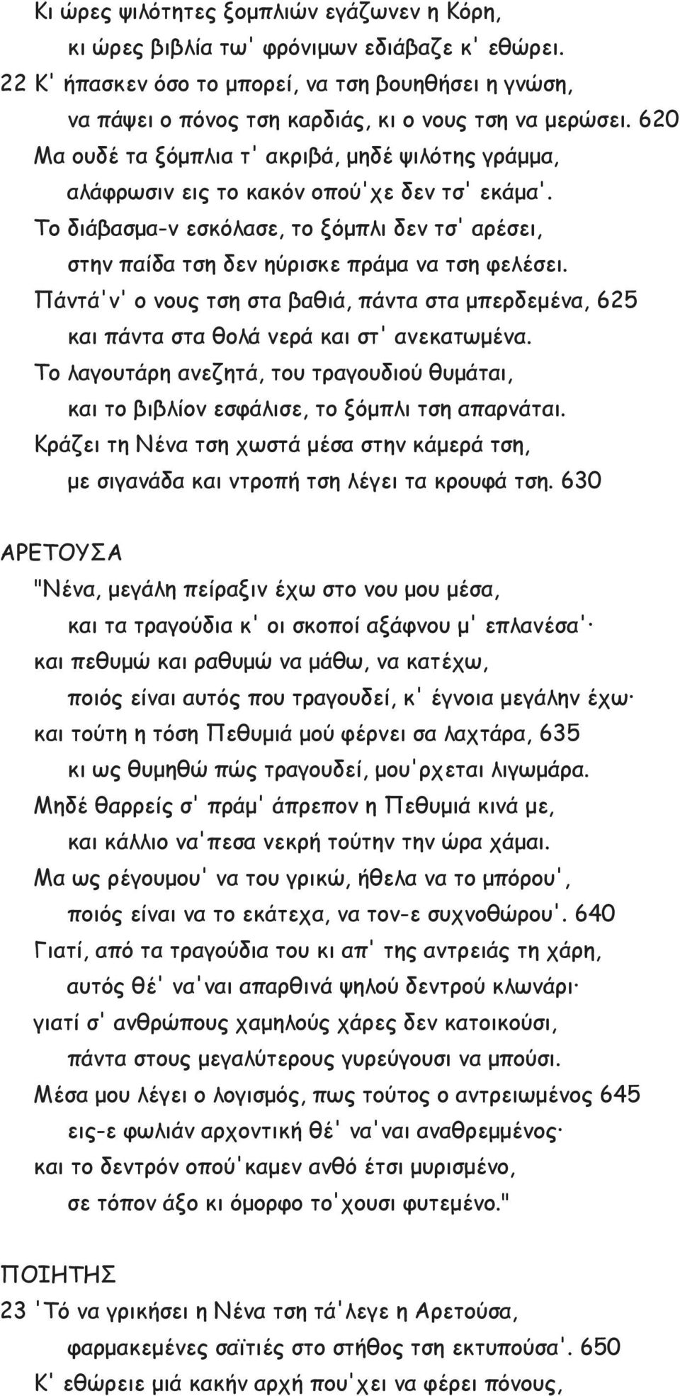 620 Μα ουδέ τα ξόμπλια τ' ακριβά, μηδέ ψιλότης γράμμα, αλάφρωσιν εις το κακόν οπού'χε δεν τσ' εκάμα'. Το διάβασμα-ν εσκόλασε, το ξόμπλι δεν τσ' αρέσει, στην παίδα τση δεν ηύρισκε πράμα να τση φελέσει.