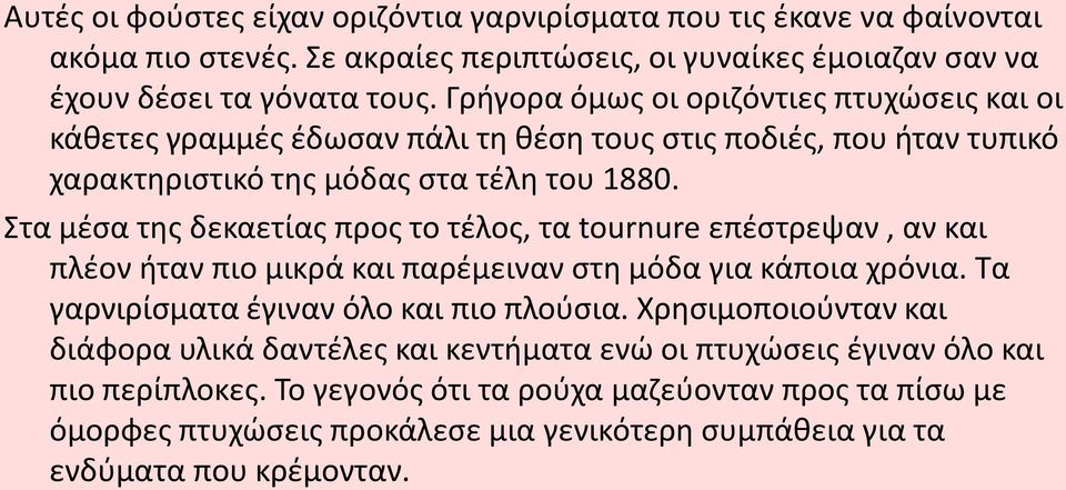 Στα μέσα της δεκαετίας προς το τέλος, τα tournure επέστρεψαν, αν και πλέον ήταν πιο μικρά και παρέμειναν στη μόδα για κάποια χρόνια. Τα γαρνιρίσματα έγιναν όλο και πιο πλούσια.