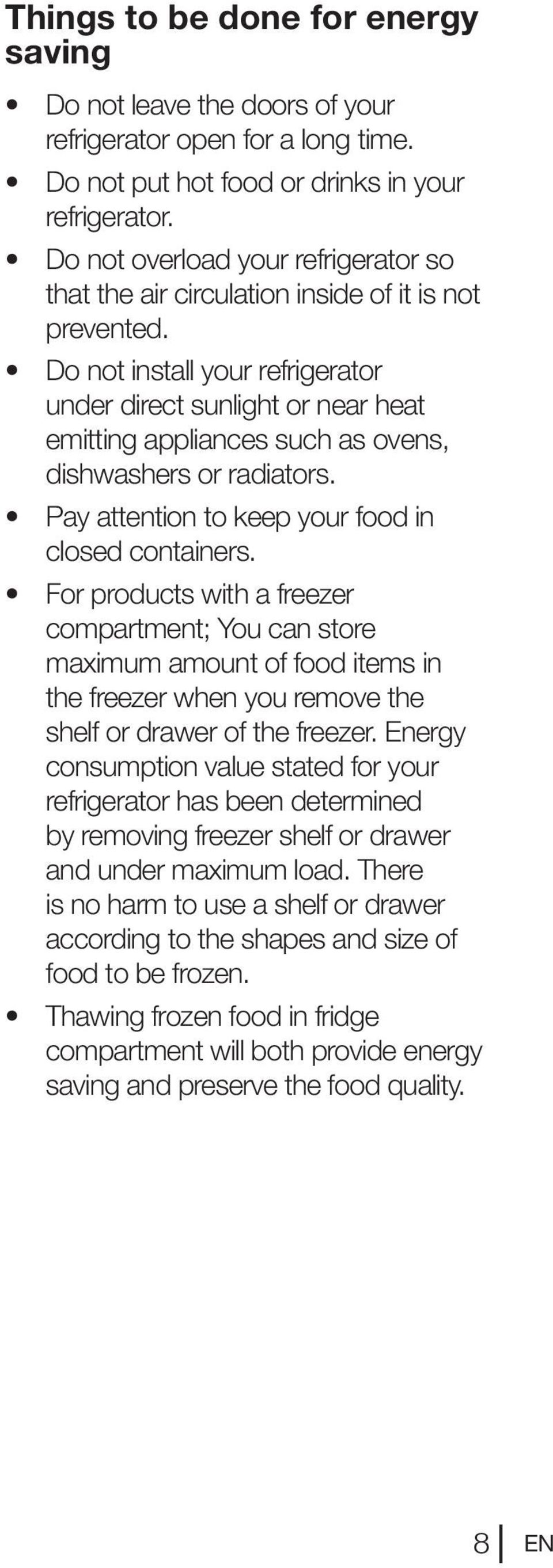 Do not install your refrigerator under direct sunlight or near heat emitting appliances such as ovens, dishwashers or radiators. Pay attention to keep your food in closed containers.