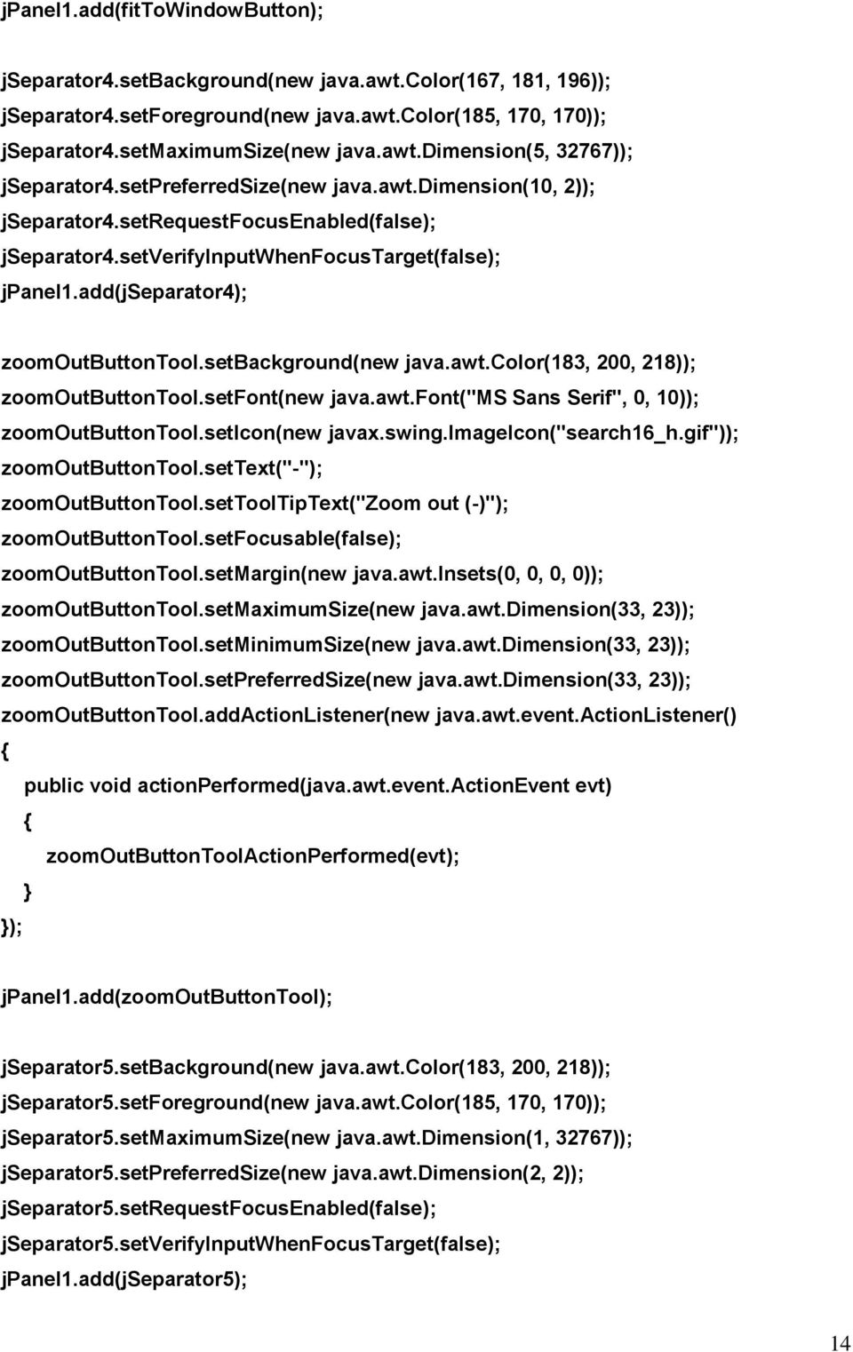 setbackground(new java.awt.color(183, 200, 218)); zoomoutbuttontool.setfont(new java.awt.font("ms Sans Serif", 0, 10)); zoomoutbuttontool.seticon(new javax.swing.imageicon("search16_h.