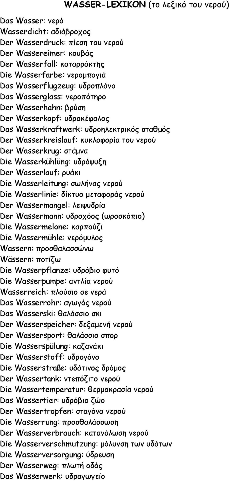 Wasserkrug: στάµνα Die Wasserkühlüng: υδρόψυξη Der Wasserlauf: ρυάκι Die Wasserleitung: σωλήνας νερού Die Wasserlinie: δίκτυο µεταφοράς νερού Der Wassermangel: λειψυδρία Der Wassermann: υδροχόος