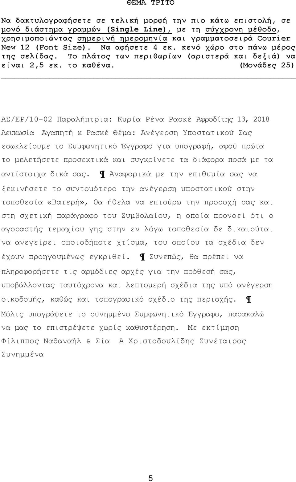 (Μονάδες 25) ΑΣ/ΕΡ/10-02 Παραλήπτρια: Κυρία Ρένα Ρασκέ Αφροδίτης 13, 2018 Λευκωσία Αγαπητή κ Ρασκέ Θέμα: Ανέγερση Υποστατικού Σας εσωκλείουμε το Συμφωνητικό Έγγραφο για υπογραφή, αφού πρώτα το