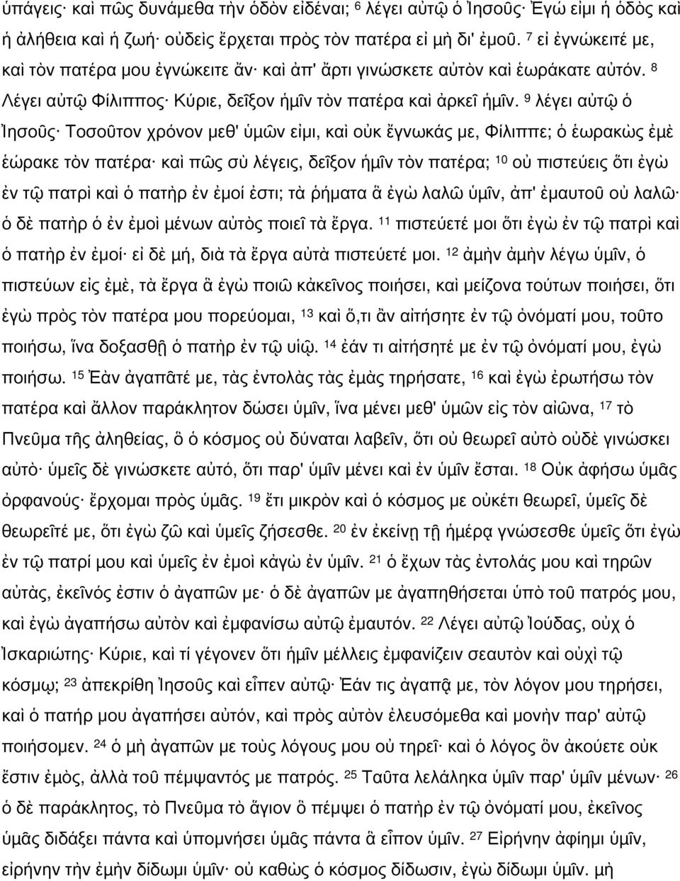 9 λέγει αὐτῷ ὁ Ἰησοῦς Τοσοῦτον χρόνον μεθ' ὑµῶν εἰμι, καὶ οὐκ ἔγνωκάς με, Φίλιππε; ὁ ἑωρακὼς ἐµὲ ἑώρακε τὸν πατέρα καὶ πῶς σὺ λέγεις, δεῖξον ἡµῖν τὸν πατέρα; 10 οὐ πιστεύεις ὅτι ἐγὼ ἐν τῷ πατρὶ καὶ ὁ