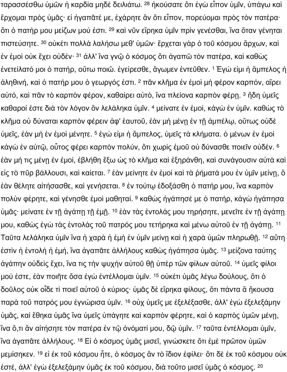 30 οὐκέτι πολλὰ λαλήσω μεθ' ὑµῶν ἔρχεται γὰρ ὁ τοῦ κόσμου ἄρχων, καὶ ἐν ἐμοὶ οὐκ ἔχει οὐδέν 31 ἀλλ' ἵνα γνῷ ὁ κόσμος ὅτι ἀγαπῶ τὸν πατέρα, καὶ καθὼς ἐνετείλατό μοι ὁ πατήρ, οὕτω ποιῶ.