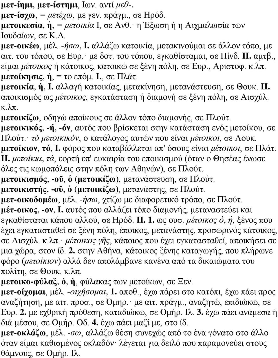 μετοίκησις, ἡ, = το επόμ. I., σε Πλάτ. μετοικία, ἡ, I. αλλαγή κατοικίας, μετακίνηση, μετανάστευση, σε Θουκ. II. αποικισμός ως μέτοικος, εγκατάσταση ή διαμονή σε ξένη πόλη, σε Αισχύλ. κ.λπ.