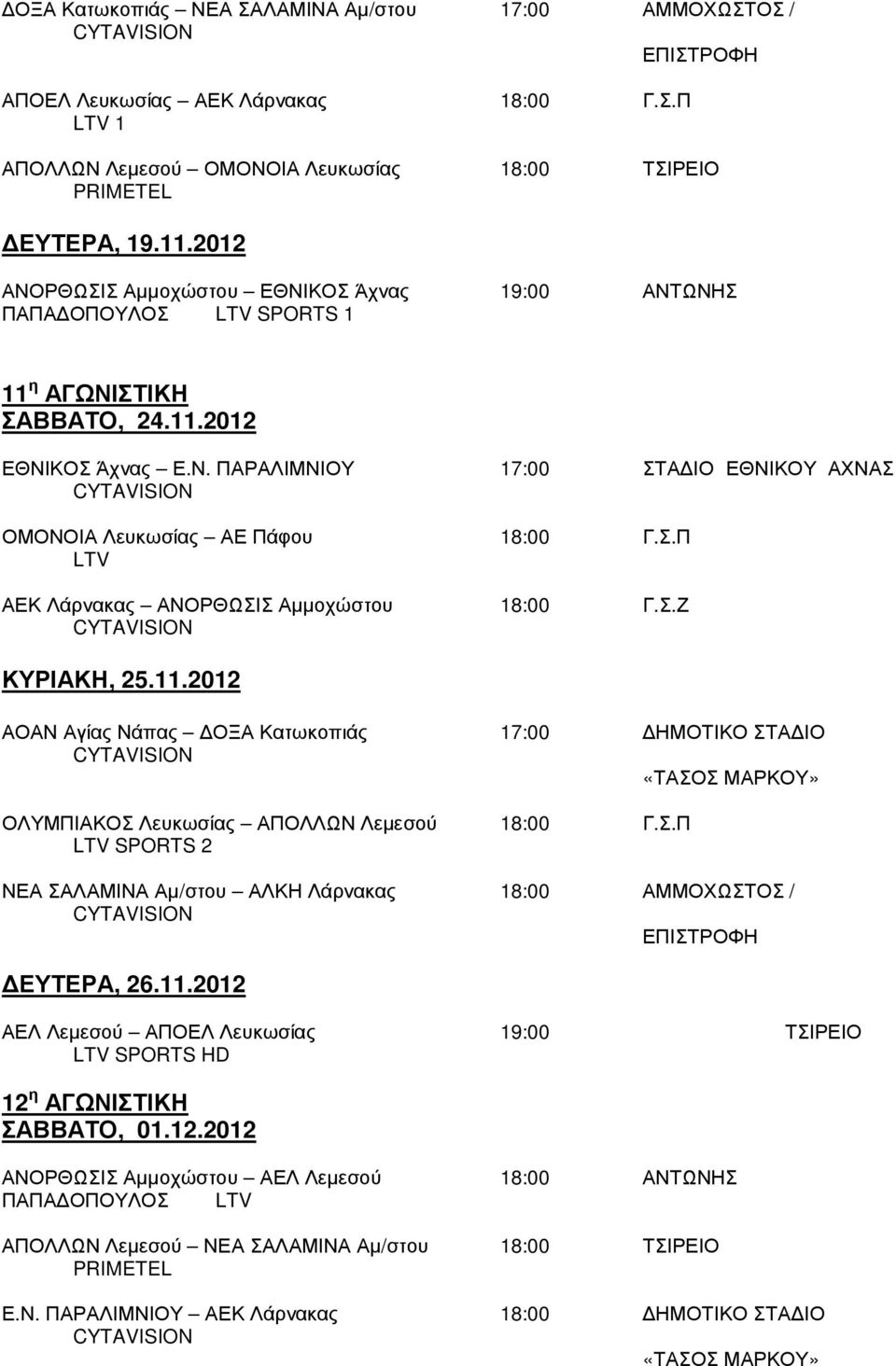 Σ.Π ΑΕΚ Λάρνακας ΑΝΟΡΘΩΣΙΣ Αµµοχώστου 18:00 Γ.Σ.Ζ ΚΥΡΙΑΚΗ, 25.11.2012 ΑΟΑΝ Αγίας Νάπας ΟΞΑ Κατωκοπιάς 17:00 ΗΜΟΤΙΚΟ ΣΤΑ ΙΟ ΟΛΥΜΠΙΑΚΟΣ Λευκωσίας ΑΠΟΛΛΩΝ Λεµεσού 18:00 Γ.Σ.Π SPORTS 2 ΝΕΑ ΣΑΛΑΜΙΝΑ Αµ/στου ΑΛΚΗ Λάρνακας 18:00 ΑΜΜΟΧΩΣΤΟΣ / ΕΥΤΕΡΑ, 26.