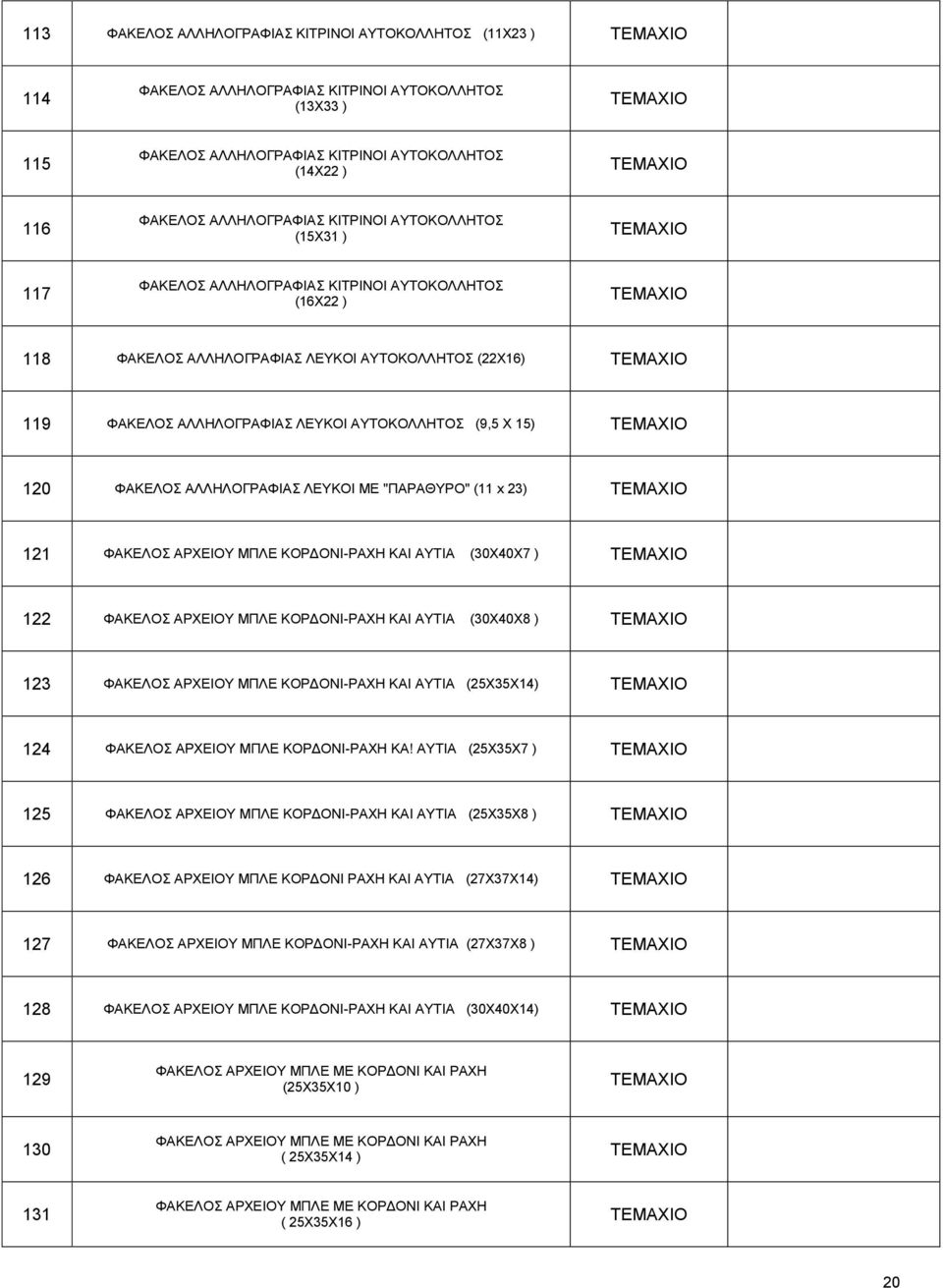 ΑΛΛΖΛΟΓΡΑΦΗΑ ΛΔΤΚΟΗ ΜΔ "ΠΑΡΑΘΤΡΟ" (11 x 23) 121 ΦΑΚΔΛΟ ΑΡΥΔΗΟΤ ΜΠΛΔ ΚΟΡΓΟΝΗ-ΡΑΥΖ ΚΑΗ ΑΤΣΗΑ (30X40X7 ) 122 ΦΑΚΔΛΟ ΑΡΥΔΗΟΤ ΜΠΛΔ ΚΟΡΓΟΝΗ-ΡΑΥΖ ΚΑΗ ΑΤΣΗΑ (30X40X8 ) 123 ΦΑΚΔΛΟ ΑΡΥΔΗΟΤ ΜΠΛΔ ΚΟΡΓΟΝΗ-ΡΑΥΖ