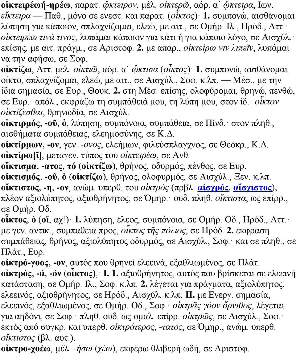 οἰκτίζω, Αττ. μέλ. οἰκτιῶ, αόρ. αʹ ᾤκτισα (οἶκτος) 1. συμπονώ, αισθάνομαι οίκτο, σπλαχνίζομαι, ελεώ, με αιτ., σε Αισχύλ., Σοφ. κ.λπ. Μέσ., με την ίδια σημασία, σε Ευρ., Θουκ. 2. στη Μέσ.