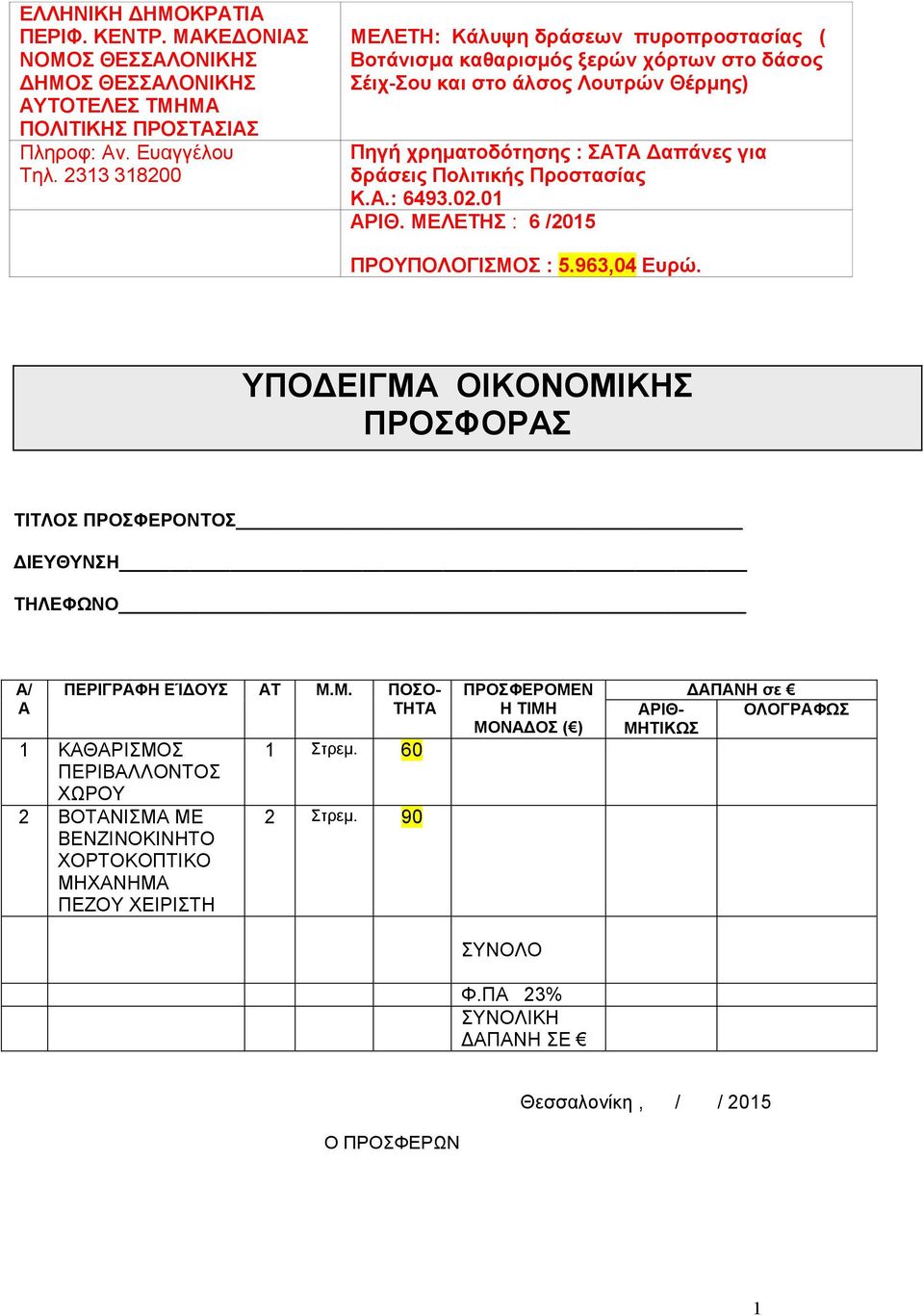 Προστασίας K.A.: 6493.02.0 ΑΡΙΘ. ΜΕΛΕΤΗΣ : 6 /205 ΠΡΟΥΠΟΛΟΓΙΣΜΟΣ : 5.963,04 Ευρώ. ΥΠΟΔΕΙΓΜΑ ΟΙΚΟΝΟΜΙΚΗΣ ΠΡΟΣΦΟΡΑΣ ΤΙΤΛΟΣ ΠΡΟΣΦΕΡΟΝΤΟΣ ΔΙΕΥΘΥΝΣΗ ΤΗΛΕΦΩΝΟ Α/ Α ΠΕΡΙΓΡΑΦΗ ΕΊΔΟΥΣ ΑΤ Μ.Μ. ΠΟΣΟ- ΤΗΤΑ ΚΑΘΑΡΙΣΜΟΣ ΠΕΡΙΒΑΛΛΟΝΤΟΣ ΧΩΡΟΥ 2 ΒΟΤΑΝΙΣΜΑ ΜΕ ΒΕΝΖΙΝΟΚΙΝΗΤΟ ΧΟΡΤOΚΟΠΤΙΚΟ ΜΗΧΑΝΗΜΑ ΠΕΖΟΥ ΧΕΙΡΙΣΤΗ Στρεμ.