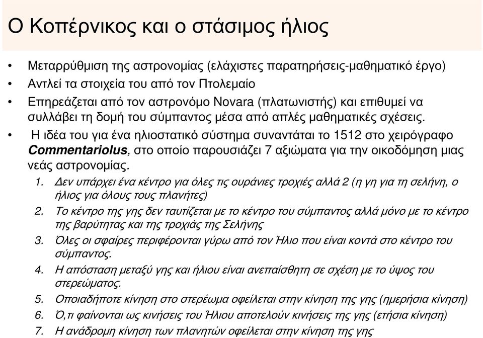 Η ιδέα του για ένα ηλιοστατικό σύστημα συναντάται το 1512 στο χειρόγραφο Commentariolus, στο οποίο παρουσιάζει 7 αξιώματα για την οικοδόμηση μιας νεάς αστρονομίας. 1. Δεν υπάρχει ένα κέντρο για όλες τις ουράνιες τροχιές αλλά 2 (η γη για τη σελήνη, ο ήλιος για όλους τους πλανήτες) 2.