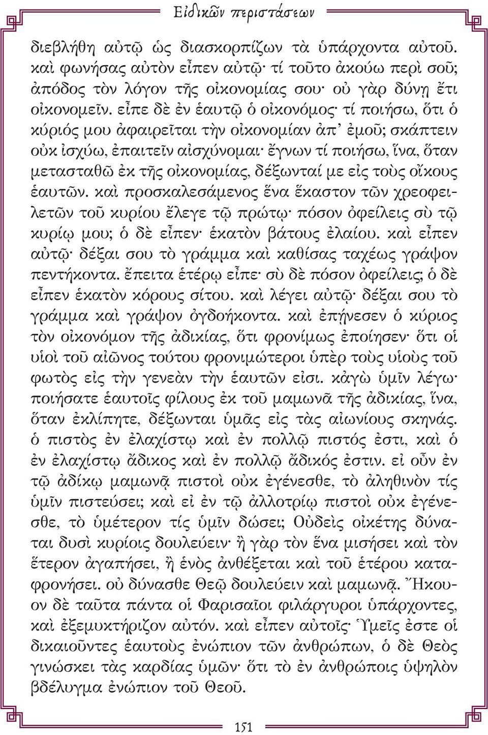 με εἰς τοὺς οἴκους ἑαυτῶν. καὶ προσκαλεσάμενος ἕνα ἕκαστον τῶν χρεοφειλετῶν τοῦ κυρίου ἔλεγε τῷ πρώτῳ πόσον ὀφείλεις σὺ τῷ κυρίῳ μου; ὁ δὲ εἶπεν ἑκατὸν βάτους ἐλαίου.