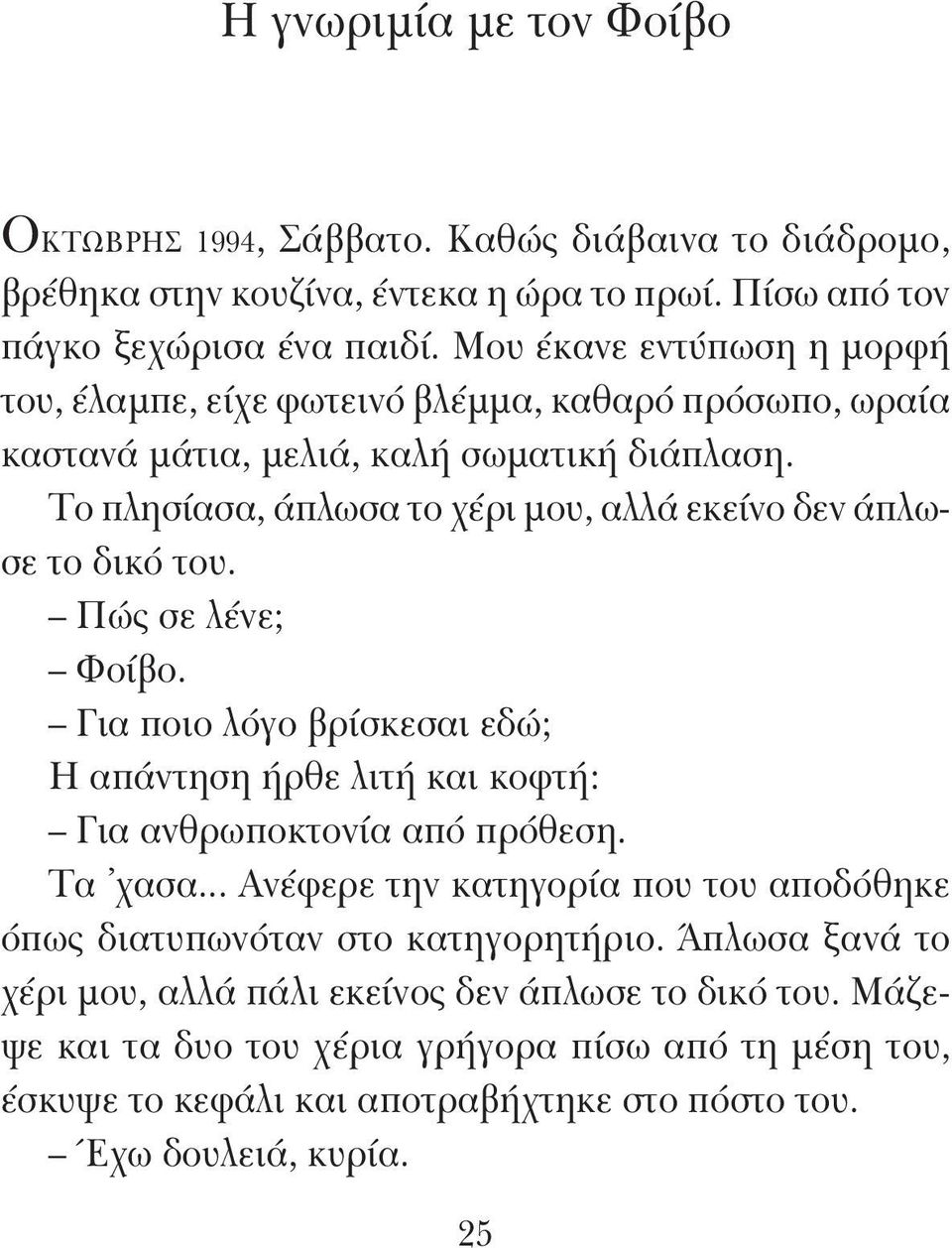 Το πλησίασα, άπλωσα το χέρι μου, αλλά εκείνο δεν άπλωσε το δικό του. Πώς σε λένε; Φοίβο. Για ποιο λόγο βρίσκεσαι εδώ; Η απάντηση ήρθε λιτή και κοφτή: Για ανθρωποκτονία από πρόθεση. Τα χασα.