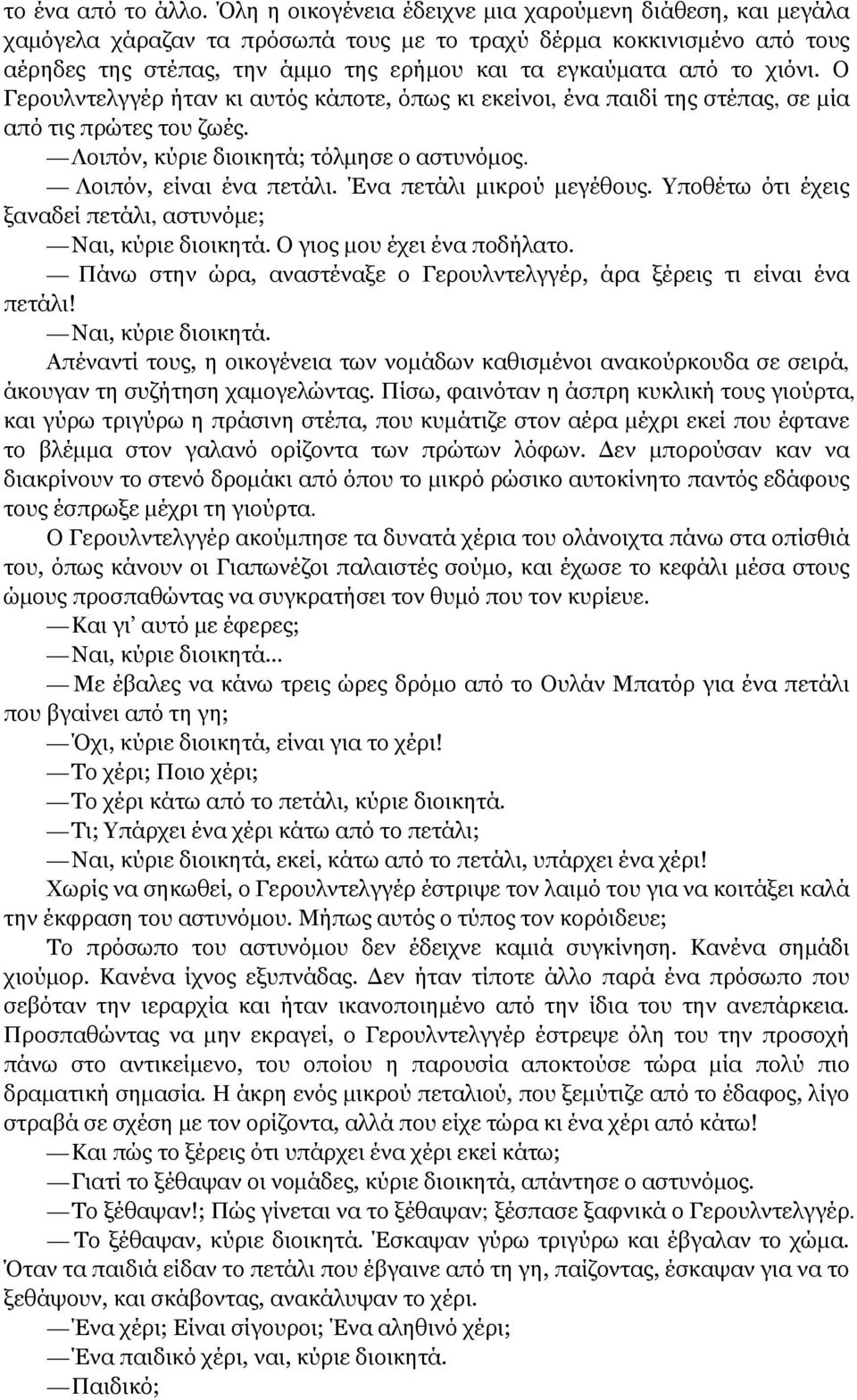 χιόνι. Ο Γερουλντελγγέρ ήταν κι αυτός κάποτε, όπως κι εκείνοι, ένα παιδί της στέπας, σε μία από τις πρώτες του ζωές. Λοιπόν, κύριε διοικητά; τόλμησε ο αστυνόμος. Λοιπόν, είναι ένα πετάλι.