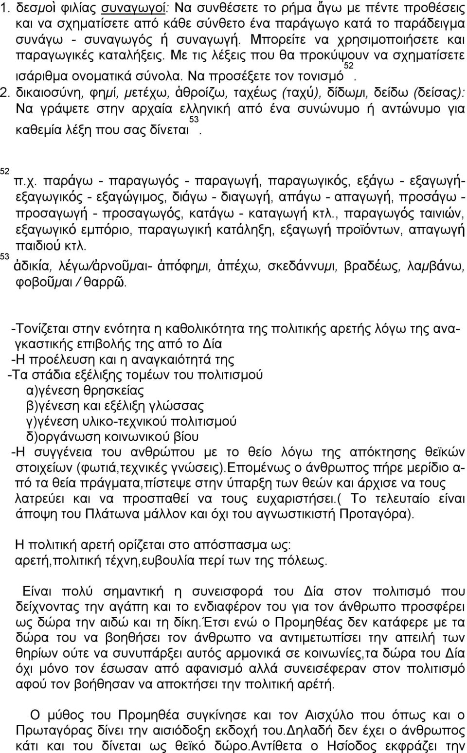 δικαιοσύνη, φημί, μετέχω, ἁθροίζω, ταχέως (ταχύ), δίδωμι, δείδω (δείσας): Να γράψετε στην αρχαία ελληνική από ένα συνώνυμο ή αντώνυμο για καθεμία λέξη που σας δίνεται 53. 52 π.χ. παράγω - παραγωγός - παραγωγή, παραγωγικός, εξάγω - εξαγωγήεξαγωγικός - εξαγώγιμος, διάγω - διαγωγή, απάγω - απαγωγή, προσάγω - προσαγωγή - προσαγωγός, κατάγω - καταγωγή κτλ.