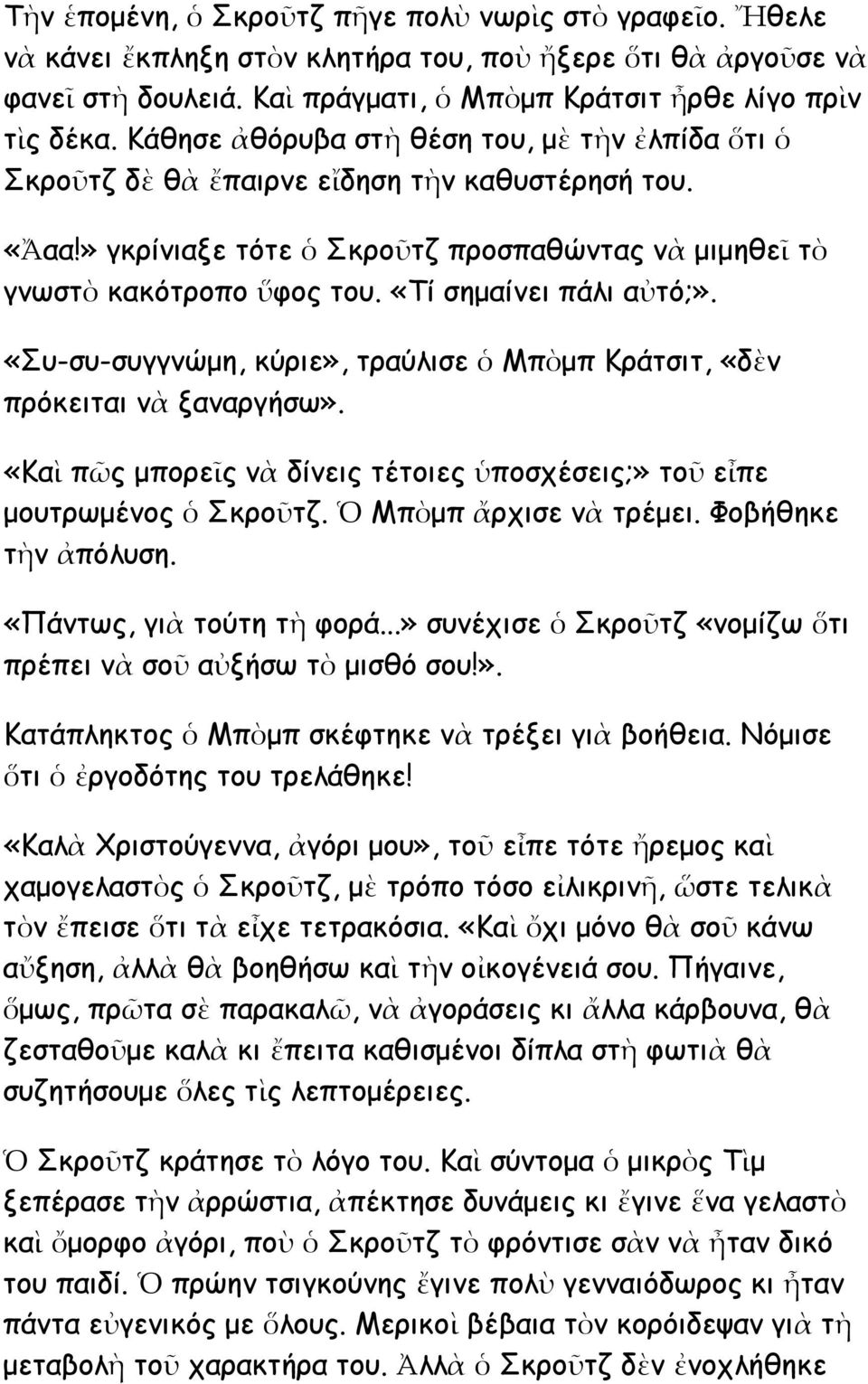 «Τί σημαίνει πάλι αὐτό;». «Συ-συ-συγγνώμη, κύριε», τραύλισε ὁ Μπὸμπ Κράτσιτ, «δὲν πρόκειται νὰ ξαναργήσω». «Καὶ πῶς μπορεῖς νὰ δίνεις τέτοιες ὑποσχέσεις;» τοῦ εἶπε μουτρωμένος ὁ Σκροῦτζ.