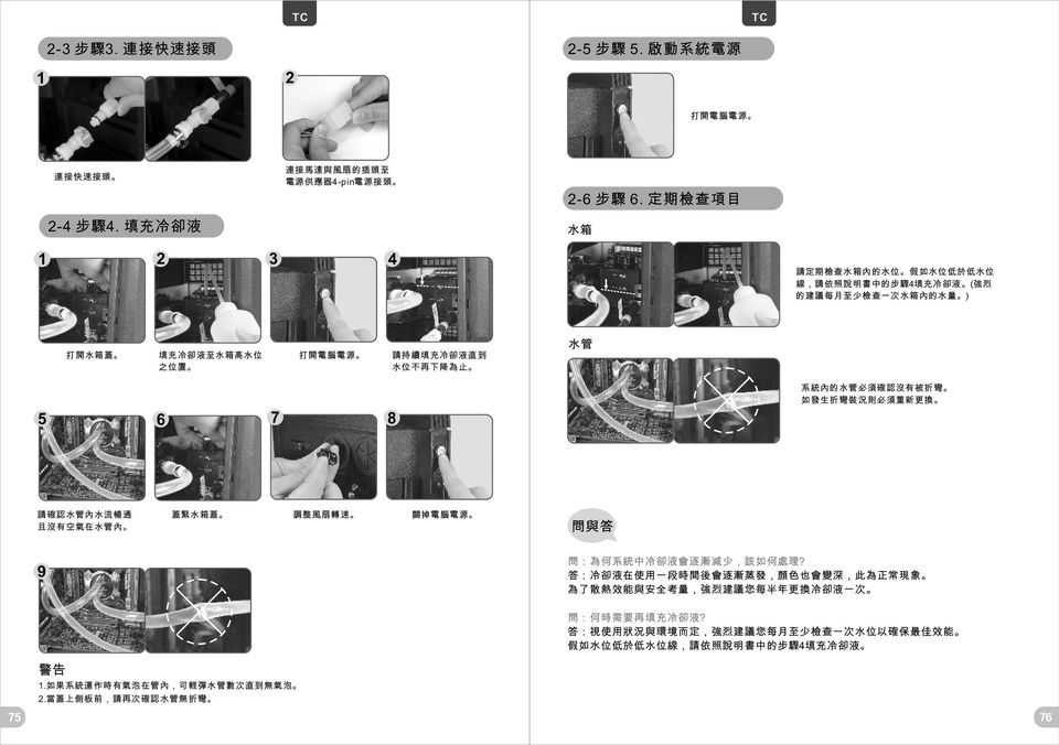 到 水 位 不 再 下 降 為 止 水 管 5 7 6 8 系 統 內 的 水 管 必 須 確 認 沒 有 被 折 彎 如 發 生 折 彎 裝 況 則 必 須 重 新 更 換 請 確 認 水 管 內 水 流 暢 通 且 沒 有 空 氣 在 水 管 內 蓋 緊 水 箱 蓋 調 整 風 扇 轉 速 關 掉 電 腦 電 源 問 與 答 9 問 : 為 何 系 統 中 冷 卻 液 會 逐 漸 減 少,